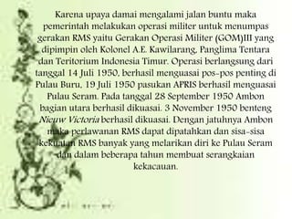 Karena upaya damai mengalami jalan buntu maka
pemerintah melakukan operasi militer untuk menumpas
gerakan RMS yaitu Gerakan Operasi Militer (GOM)III yang
dipimpin oleh Kolonel A.E. Kawilarang, Panglima Tentara
dan Teritorium Indonesia Timur. Operasi berlangsung dari
tanggal 14 Juli 1950, berhasil menguasai pos-pos penting di
Pulau Buru, 19 Juli 1950 pasukan APRIS berhasil menguasai
Pulau Seram. Pada tanggal 28 September 1950 Ambon
bagian utara berhasil dikuasai. 3 November 1950 benteng
Nieuw Victoria berhasil dikuasai. Dengan jatuhnya Ambon
maka perlawanan RMS dapat dipatahkan dan sisa-sisa
kekuatan RMS banyak yang melarikan diri ke Pulau Seram
dan dalam beberapa tahun membuat serangkaian
kekacauan.
 