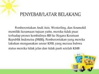 PENYEBAB/LATAR BELAKANG
Pemberontakan Andi Azis, Westerling, dan Soumokil
memiliki kesamaan tujuan yaitu, mereka tidak puas
terhadap proses kembalinya RIS ke Negara Kesatuan
Republik Indoneisa (NKRI). Pemberontakan yang mereka
lakukan mengunakan unsur KNIL yang merasa bahwa
status mereka tidak jelas dan tidak pasti setelah KMB.
 