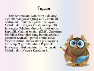 Tujuan
Pemberontakan RMS yang didalangi
oleh mantan jaksa agung NIT, Soumokil
bertujuan untuk melepaskan wilayah
Maluku dari Negara Kesatuan Republik
Indonesia. Sebelum diproklamasikannya
Republik Maluku Selatan (RMS), Gubernur
Sembilan Serangkai yang beranggotakan
pasukan KNIL dan partai Timur Besar
terlebih dahulu melakukan propaganda
terhadap Negara Kesatuan Republik
Indonesia untuk memisahkan wilayah
Maluku dari Negara Kesatuan RI
 