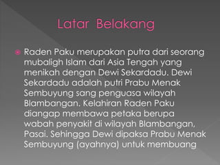  Raden Paku merupakan putra dari seorang
mubaligh Islam dari Asia Tengah yang
menikah dengan Dewi Sekardadu. Dewi
Sekardadu adalah putri Prabu Menak
Sembuyung sang penguasa wilayah
Blambangan. Kelahiran Raden Paku
diangap membawa petaka berupa
wabah penyakit di wilayah Blambangan,
Pasai. Sehingga Dewi dipaksa Prabu Menak
Sembuyung (ayahnya) untuk membuang
 