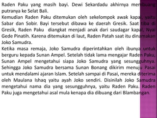 Raden Paku yang masih bayi. Dewi Sekardadu akhirnya membuang
putranya ke Selat Bali.
Kemudian Raden Paku ditemukan oleh sekelompok awak kapal, yaitu
Sabar dan Sobir. Bayi tersebut dibawa ke daerah Gresik. Saat tiba di
Gresik, Raden Paku diangkat menjadi anak dari saudagar kapal, Nyai
Gede Pinatih. Karena ditemukan di laut, Raden Patah saat itu dinamakan
Joko Samudra.
Ketika masa remaja, Joko Samudra diperintahkan oleh ibunya untuk
berguru kepada Sunan Ampel. Setelah tidak lama mengajar Raden Paku,
Sunan Ampel mengetahui siapa Joko Samudra yang sesungguhnya.
Sehingga Joko Samudra bersama Sunan Bonang dikirim menuju Pasai
untuk mendalami ajaran Islam. Setelah sampai di Pasai, mereka diterima
oleh Maulana Ishaq yaitu ayah Joko sendiri. Disinilah Joko Samudra
mengetahui nama dia yang sesungguhnya, yaitu Raden Paku. Raden
Paku juga mengetahui asal mula kenapa dia dibuang dari Blambangan.
 