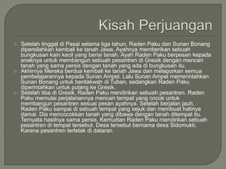  Setelah tinggal di Pasai selama tiga tahun, Raden Paku dan Sunan Bonang
dipersilahkan kembali ke tanah Jawa. Ayahnya memberikan sebuah
bungkusan kain kecil yang berisi tanah. Ayah Raden Paku berpesan kepada
anaknya untuk membangun sebuah pesantren di Gresik dengan mencari
tanah yang sama persis dengan tanah yang ada di bungkusan itu.
 Akhirnya Mereka berdua kembali ke tanah Jawa dan melaporkan semua
pembelajarannya kepada Sunan Ampel. Lalu Sunan Ampel memerintahkan
Sunan Bonang untuk berdakwah di Tuban, sedangkan Raden Paku
diperintahkan untuk pulang ke Gresik.
 Setelah tiba di Gresik, Raden Paku mendirikan sebuah pesantren. Raden
Paku memulai perjalanannya mencari tempat yang cocok untuk
membangun pesantren sesuai pesan ayahnya. Setelah berjalan jauh,
Raden Paku sampai di sebuah tempat yang sejuk dan membuat hatinya
damai. Dia mencocokkan tanah yang dibawa dengan tanah ditempat itu.
Ternyata hasilnya sama persis. Kemudian Raden Paku mendirikan sebuah
pesantren di tempat tersebut. Desa tersebut bernama desa Sidomukti.
Karena pesantren terletak di dataran
 