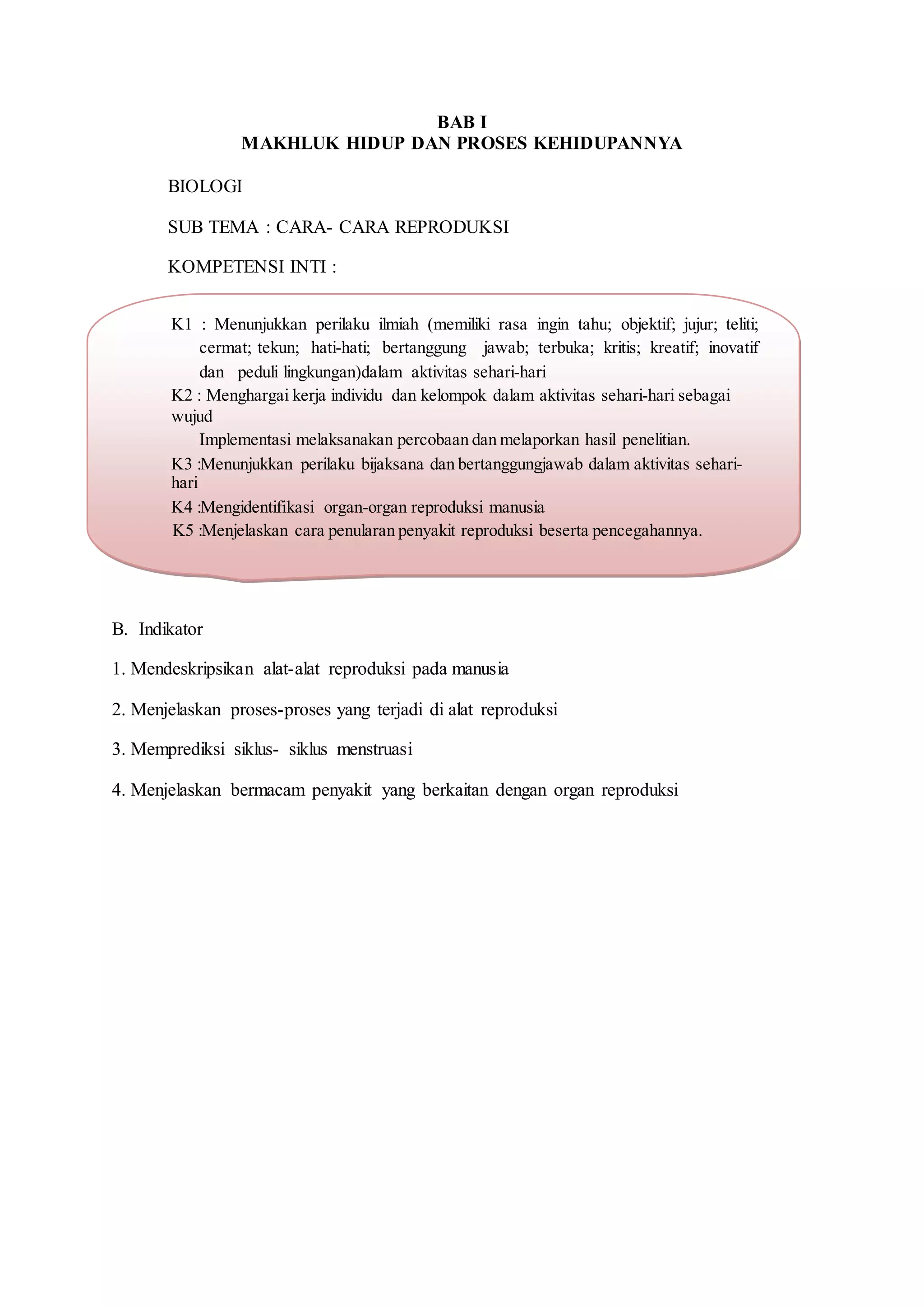 BAB I
MAKHLUK HIDUP DAN PROSES KEHIDUPANNYA
BIOLOGI
SUB TEMA : CARA- CARA REPRODUKSI
KOMPETENSI INTI :
B. Indikator
1. Mendeskripsikan alat-alat reproduksi pada manusia
2. Menjelaskan proses-proses yang terjadi di alat reproduksi
3. Memprediksi siklus- siklus menstruasi
4. Menjelaskan bermacam penyakit yang berkaitan dengan organ reproduksi
K1 : Menunjukkan perilaku ilmiah (memiliki rasa ingin tahu; objektif; jujur; teliti;
cermat; tekun; hati-hati; bertanggung jawab; terbuka; kritis; kreatif; inovatif
dan peduli lingkungan)dalam aktivitas sehari-hari
K2 : Menghargai kerja individu dan kelompok dalam aktivitas sehari-hari sebagai
wujud
Implementasi melaksanakan percobaan dan melaporkan hasil penelitian.
K3 :Menunjukkan perilaku bijaksana dan bertanggungjawab dalam aktivitas sehari-
hari
K4 :Mengidentifikasi organ-organ reproduksi manusia
K5 :Menjelaskan cara penularan penyakit reproduksi beserta pencegahannya.
 