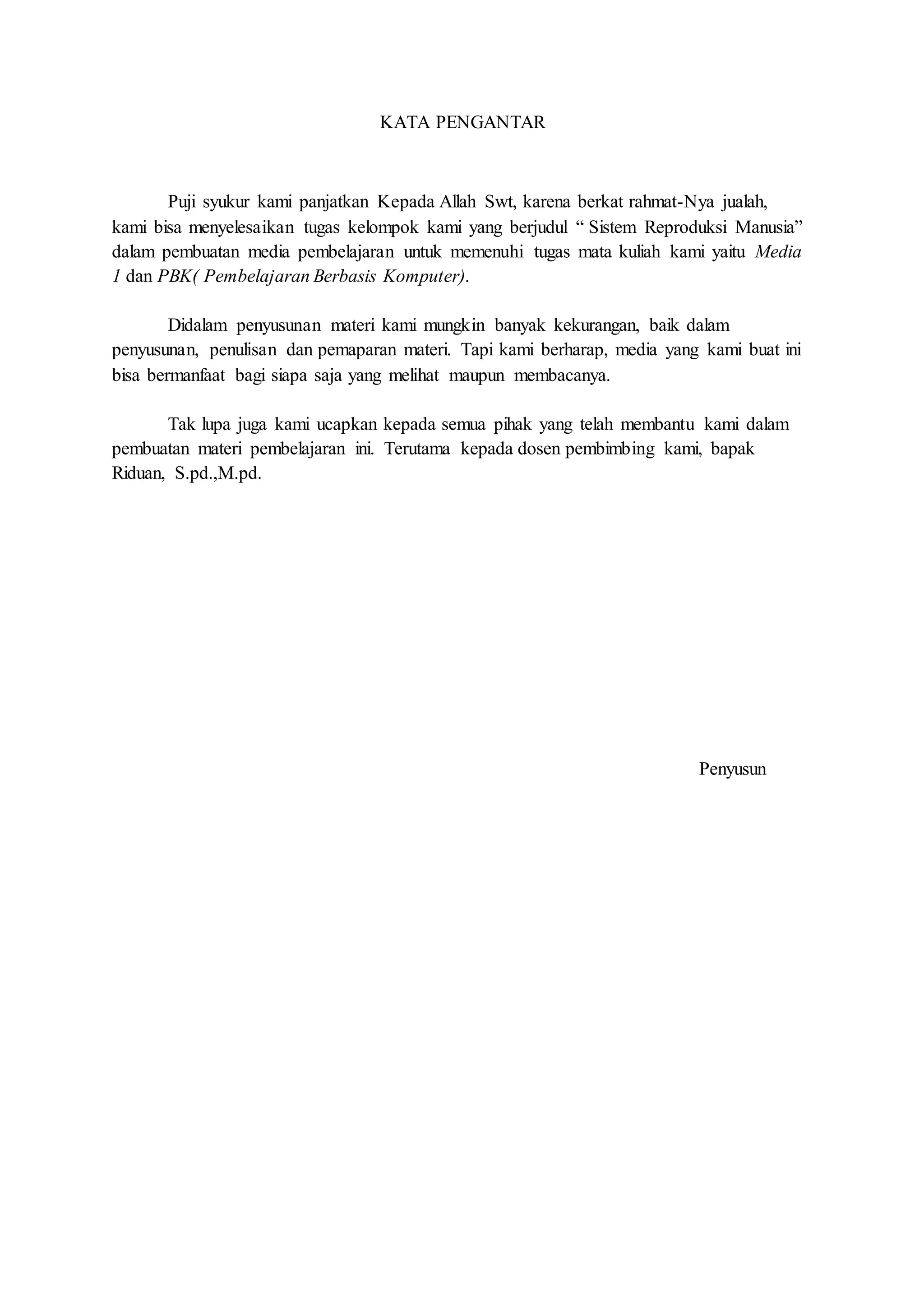 KATA PENGANTAR
Puji syukur kami panjatkan Kepada Allah Swt, karena berkat rahmat-Nya jualah,
kami bisa menyelesaikan tugas kelompok kami yang berjudul “ Sistem Reproduksi Manusia”
dalam pembuatan media pembelajaran untuk memenuhi tugas mata kuliah kami yaitu Media
1 dan PBK( Pembelajaran Berbasis Komputer).
Didalam penyusunan materi kami mungkin banyak kekurangan, baik dalam
penyusunan, penulisan dan pemaparan materi. Tapi kami berharap, media yang kami buat ini
bisa bermanfaat bagi siapa saja yang melihat maupun membacanya.
Tak lupa juga kami ucapkan kepada semua pihak yang telah membantu kami dalam
pembuatan materi pembelajaran ini. Terutama kepada dosen pembimbing kami, bapak
Riduan, S.pd.,M.pd.
Penyusun
 
