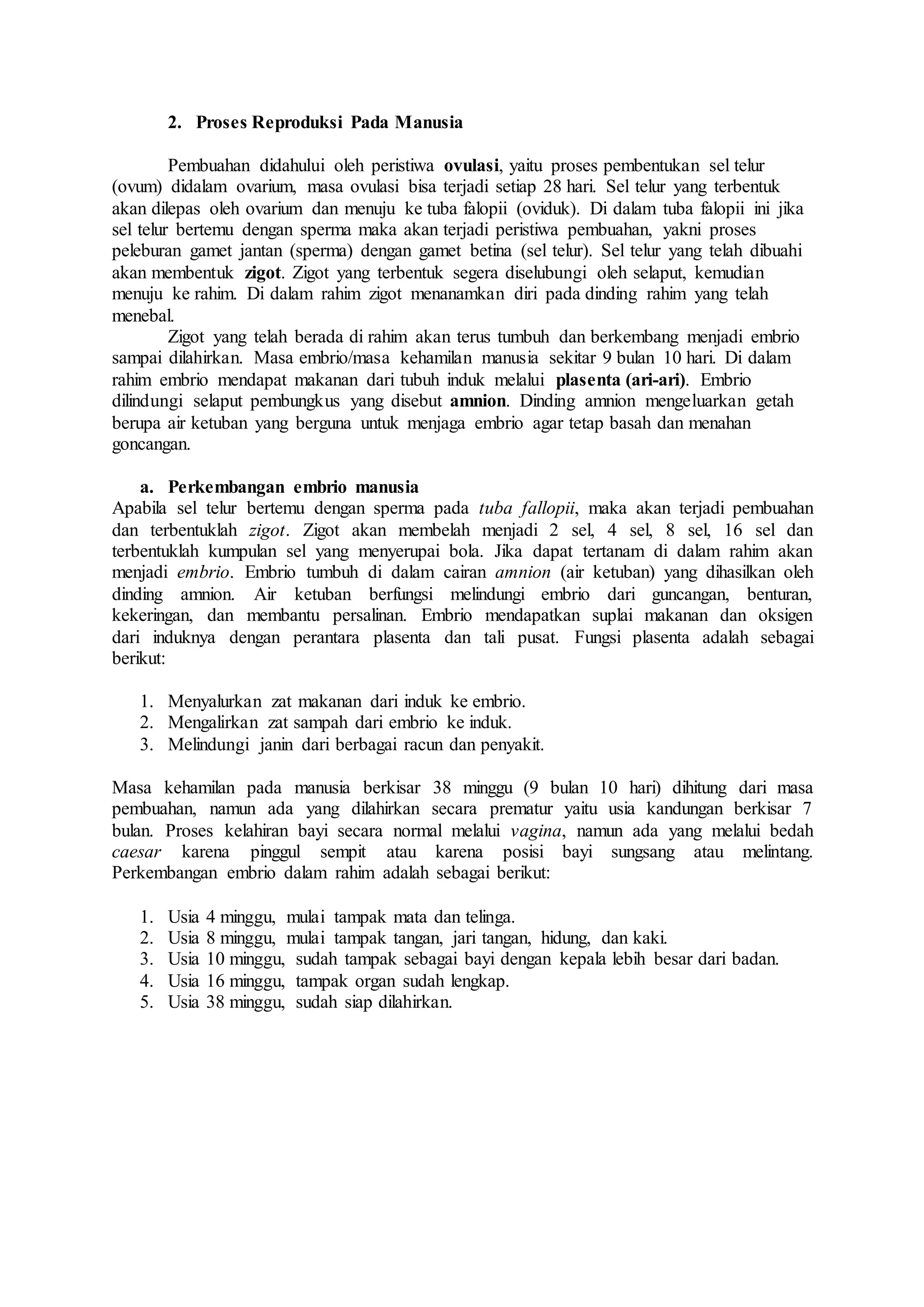 2. Proses Reproduksi Pada Manusia
Pembuahan didahului oleh peristiwa ovulasi, yaitu proses pembentukan sel telur
(ovum) didalam ovarium, masa ovulasi bisa terjadi setiap 28 hari. Sel telur yang terbentuk
akan dilepas oleh ovarium dan menuju ke tuba falopii (oviduk). Di dalam tuba falopii ini jika
sel telur bertemu dengan sperma maka akan terjadi peristiwa pembuahan, yakni proses
peleburan gamet jantan (sperma) dengan gamet betina (sel telur). Sel telur yang telah dibuahi
akan membentuk zigot. Zigot yang terbentuk segera diselubungi oleh selaput, kemudian
menuju ke rahim. Di dalam rahim zigot menanamkan diri pada dinding rahim yang telah
menebal.
Zigot yang telah berada di rahim akan terus tumbuh dan berkembang menjadi embrio
sampai dilahirkan. Masa embrio/masa kehamilan manusia sekitar 9 bulan 10 hari. Di dalam
rahim embrio mendapat makanan dari tubuh induk melalui plasenta (ari-ari). Embrio
dilindungi selaput pembungkus yang disebut amnion. Dinding amnion mengeluarkan getah
berupa air ketuban yang berguna untuk menjaga embrio agar tetap basah dan menahan
goncangan.
a. Perkembangan embrio manusia
Apabila sel telur bertemu dengan sperma pada tuba fallopii, maka akan terjadi pembuahan
dan terbentuklah zigot. Zigot akan membelah menjadi 2 sel, 4 sel, 8 sel, 16 sel dan
terbentuklah kumpulan sel yang menyerupai bola. Jika dapat tertanam di dalam rahim akan
menjadi embrio. Embrio tumbuh di dalam cairan amnion (air ketuban) yang dihasilkan oleh
dinding amnion. Air ketuban berfungsi melindungi embrio dari guncangan, benturan,
kekeringan, dan membantu persalinan. Embrio mendapatkan suplai makanan dan oksigen
dari induknya dengan perantara plasenta dan tali pusat. Fungsi plasenta adalah sebagai
berikut:
1. Menyalurkan zat makanan dari induk ke embrio.
2. Mengalirkan zat sampah dari embrio ke induk.
3. Melindungi janin dari berbagai racun dan penyakit.
Masa kehamilan pada manusia berkisar 38 minggu (9 bulan 10 hari) dihitung dari masa
pembuahan, namun ada yang dilahirkan secara prematur yaitu usia kandungan berkisar 7
bulan. Proses kelahiran bayi secara normal melalui vagina, namun ada yang melalui bedah
caesar karena pinggul sempit atau karena posisi bayi sungsang atau melintang.
Perkembangan embrio dalam rahim adalah sebagai berikut:
1. Usia 4 minggu, mulai tampak mata dan telinga.
2. Usia 8 minggu, mulai tampak tangan, jari tangan, hidung, dan kaki.
3. Usia 10 minggu, sudah tampak sebagai bayi dengan kepala lebih besar dari badan.
4. Usia 16 minggu, tampak organ sudah lengkap.
5. Usia 38 minggu, sudah siap dilahirkan.
 