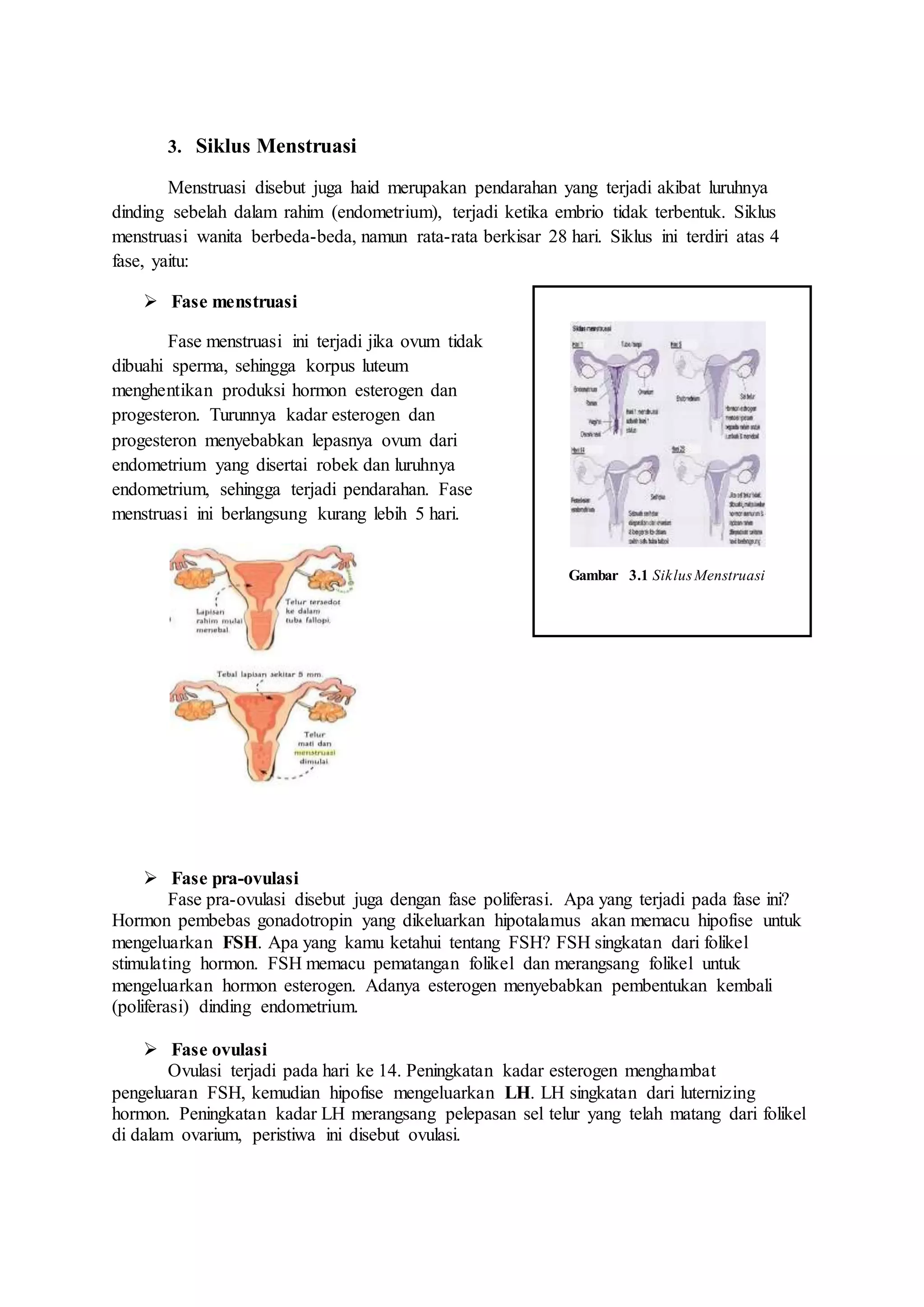 3. Siklus Menstruasi
Menstruasi disebut juga haid merupakan pendarahan yang terjadi akibat luruhnya
dinding sebelah dalam rahim (endometrium), terjadi ketika embrio tidak terbentuk. Siklus
menstruasi wanita berbeda-beda, namun rata-rata berkisar 28 hari. Siklus ini terdiri atas 4
fase, yaitu:
 Fase menstruasi
Fase menstruasi ini terjadi jika ovum tidak
dibuahi sperma, sehingga korpus luteum
menghentikan produksi hormon esterogen dan
progesteron. Turunnya kadar esterogen dan
progesteron menyebabkan lepasnya ovum dari
endometrium yang disertai robek dan luruhnya
endometrium, sehingga terjadi pendarahan. Fase
menstruasi ini berlangsung kurang lebih 5 hari.
 Fase pra-ovulasi
Fase pra-ovulasi disebut juga dengan fase poliferasi. Apa yang terjadi pada fase ini?
Hormon pembebas gonadotropin yang dikeluarkan hipotalamus akan memacu hipofise untuk
mengeluarkan FSH. Apa yang kamu ketahui tentang FSH? FSH singkatan dari folikel
stimulating hormon. FSH memacu pematangan folikel dan merangsang folikel untuk
mengeluarkan hormon esterogen. Adanya esterogen menyebabkan pembentukan kembali
(poliferasi) dinding endometrium.
 Fase ovulasi
Ovulasi terjadi pada hari ke 14. Peningkatan kadar esterogen menghambat
pengeluaran FSH, kemudian hipofise mengeluarkan LH. LH singkatan dari luternizing
hormon. Peningkatan kadar LH merangsang pelepasan sel telur yang telah matang dari folikel
di dalam ovarium, peristiwa ini disebut ovulasi.
Gambar 3.1 Siklus Menstruasi
 