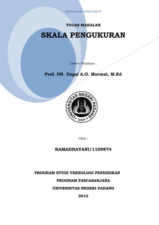 MATA KULIAH: PENELITIAN TP



             TUGAS MAKALAH


  SKALA PENGUKURAN


               Dosen Pembina :


    Prof. DR. Ungsi A.O. Marmai, M.Ed




                     Oleh :


        RAMADHAYANI/1109874




PROGRAM STUDI TEKNOLOGI PENDIDIKAN

         PROGRAM PASCASARJANA

       UNIVERSITAS NEGERI PADANG

                     2012
 