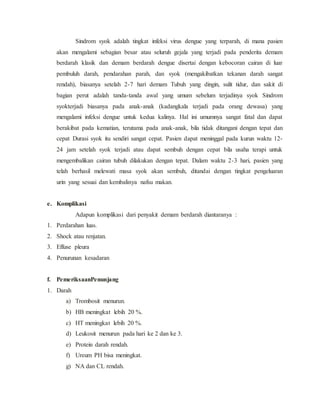 Sindrom syok adalah tingkat infeksi virus dengue yang terparah, di mana pasien
akan mengalami sebagian besar atau seluruh gejala yang terjadi pada penderita demam
berdarah klasik dan demam berdarah dengue disertai dengan kebocoran cairan di luar
pembuluh darah, pendarahan parah, dan syok (mengakibatkan tekanan darah sangat
rendah), biasanya setelah 2-7 hari demam Tubuh yang dingin, sulit tidur, dan sakit di
bagian perut adalah tanda-tanda awal yang umum sebelum terjadinya syok Sindrom
syokterjadi biasanya pada anak-anak (kadangkala terjadi pada orang dewasa) yang
mengalami infeksi dengue untuk kedua kalinya. Hal ini umumnya sangat fatal dan dapat
berakibat pada kematian, terutama pada anak-anak, bila tidak ditangani dengan tepat dan
cepat Durasi syok itu sendiri sangat cepat. Pasien dapat meninggal pada kurun waktu 12-
24 jam setelah syok terjadi atau dapat sembuh dengan cepat bila usaha terapi untuk
mengembalikan cairan tubuh dilakukan dengan tepat. Dalam waktu 2-3 hari, pasien yang
telah berhasil melewati masa syok akan sembuh, ditandai dengan tingkat pengeluaran
urin yang sesuai dan kembalinya nafsu makan.
e. Komplikasi
Adapun komplikasi dari penyakit demam berdarah diantaranya :
1. Perdarahan luas.
2. Shock atau renjatan.
3. Effuse pleura
4. Penurunan kesadaran
f. PemeriksaanPenunjang
1. Darah
a) Trombosit menurun.
b) HB meningkat lebih 20 %.
c) HT meningkat lebih 20 %.
d) Leukosit menurun pada hari ke 2 dan ke 3.
e) Protein darah rendah.
f) Ureum PH bisa meningkat.
g) NA dan CL rendah.
 