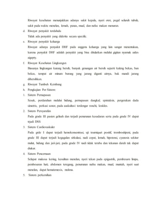 Riwayat kesehatan menunjukkan adanya sakit kepala, nyeri otot, pegal seluruh tubuh,
sakit pada waktu menelan, lemah, panas, mual, dan nafsu makan menurun.
d. Riwayat penyakit terdahulu
Tidak ada penyakit yang diderita secara specific.
e. Riwayat penyakit keluarga
Riwayat adanya penyakit DHF pada anggota keluarga yang lain sangat menentukan,
karena penyakit DHF adalah penyakit yang bisa ditularkan melalui gigitan nyamuk aides
aigepty.
f. Riwayat Kesehatan Lingkungan
Biasanya lingkungan kurang bersih, banyak genangan air bersih seperti kaleng bekas, ban
bekas, tempat air minum burung yang jarang diganti airnya, bak mandi jarang
dibersihkan.
g. Riwayat Tumbuh Kembang
h. Pengkajian Per Sistem:
1. Sistem Pernapasan
Sesak, perdarahan melalui hidung, pernapasan dangkal, epistaksis, pergerakan dada
simetris, perkusi sonor, pada auskultasi terdengar ronchi, krakles.
2. Sistem Persyarafan
Pada grade III pasien gelisah dan terjadi penurunan kesadaran serta pada grade IV dapat
trjadi DSS
3. Sistem Cardiovaskuler
Pada grde I dapat terjadi hemokonsentrasi, uji tourniquet positif, trombositipeni, pada
grade III dapat terjadi kegagalan sirkulasi, nadi cepat, lemah, hipotensi, cyanosis sekitar
mulut, hidung dan jari-jari, pada grade IV nadi tidak teraba dan tekanan darah tak dapat
diukur.
4. Sistem Pencernaan
Selaput mukosa kering, kesulitan menelan, nyeri tekan pada epigastrik, pembesarn limpa,
pembesaran hati, abdomen teregang, penurunan nafsu makan, mual, muntah, nyeri saat
menelan, dapat hematemesis, melena.
5. Sistem perkemihan
 