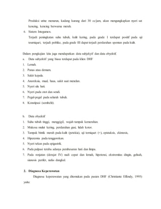 Produksi urine menurun, kadang kurang dari 30 cc/jam, akan mengungkapkan nyeri sat
kencing, kencing berwarna merah.
6. Sistem Integumen.
Terjadi peningkatan suhu tubuh, kulit kering, pada grade I terdapat positif pada uji
tourniquet, terjadi pethike, pada grade III dapat terjadi perdarahan spontan pada kulit.
Dalam pengkajian kita juga mendapatkan data subjekyif dan data obyektif.
a. Data subyektif yang biasa terdapat pada klien DHF
1. Lemah.
2. Panas atau demam.
3. Sakit kepala.
4. Anoreksia, mual, haus, sakit saat menelan.
5. Nyeri ulu hati.
6. Nyeri pada otot dan sendi.
7. Pegal-pegal pada seluruh tubuh.
8. Konstipasi (sembelit).
b. Data obyektif
1. Suhu tubuh tinggi, menggigil, wajah tampak kemerahan.
2. Mukosa mulut kering, perdarahan gusi, lidah kotor.
3. Tampak bintik merah pada kulit (petekia), uji torniquet (+), epistaksis, ekimosis,
4. Hiperemia pada tenggorokan.
5. Nyeri tekan pada epigastrik.
6. Pada palpasi teraba adanya pembesaran hati dan limpa.
7. Pada renjatan (derajat IV) nadi cepat dan lemah, hipotensi, ekstremitas dingin, gelisah,
sianosis perifer, nafas dangkal.
2. Diagnosa Keperawatan
Diagnosa keperawatan yang ditemukan pada pasien DHF (Christiante Effendy, 1995)
yaitu:
 