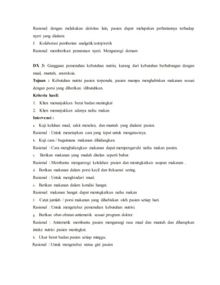 Rasional: dengan melakukan aktivitas lain, pasien dapat melupakan perhatiannya terhadap
nyeri yang dialami.
f. Kolaborasi pemberian analgetik/antipiretik
Rasional: memberikan penurunan nyeri. Mengurangi demam
DX 3: Gangguan pemenuhan kebutuhan nutrisi, kurang dari kebutuhan berhubungan dengan
mual, muntah, anoreksia.
Tujuan : Kebutuhan nutrisi pasien terpenuhi, pasien mampu menghabiskan makanan sesuai
dengan porsi yang diberikan /dibutuhkan.
Kriteria hasil:
1. Klien menunjukkan berat badan meningkat
2. Klien menunjukkan adanya nafsu makan
Intervensi :
a. Kaji keluhan mual, sakit menelan, dan muntah yang dialami pasien.
Rasional : Untuk menetapkan cara yang tepat untuk mengatasinya.
b. Kaji cara / bagaimana makanan dihidangkan.
Rasional : Cara menghidangkan makanan dapat mempengaruhi nafsu makan pasien.
c. Berikan makanan yang mudah ditelan seperti bubur.
Rasional : Membantu mengurangi kelelahan pasien dan meningkatkan asupan makanan .
d. Berikan makanan dalam porsi kecil dan frekuensi sering.
Rasional : Untuk menghindari mual.
e. Berikan makanan dalam kondisi hangat.
Rasional: makanan hangat dapat meningkatkan nafsu makan
f. Catat jumlah / porsi makanan yang dihabiskan oleh pasien setiap hari.
Rasional : Untuk mengetahui pemenuhan kebutuhan nutrisi.
g. Berikan obat-obatan antiemetik sesuai program dokter.
Rasional : Antiemetik membantu pasien mengurangi rasa mual dan muntah dan diharapkan
intake nutrisi pasien meningkat.
h. Ukur berat badan pasien setiap minggu.
Rasional : Untuk mengetahui status gizi pasien
 