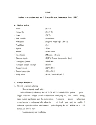 BAB III
Asuhan keperawatan pada ny. N dengan Dengue Hemorragic Fever (DHF)
1. Biodata pasien.
- Nama : Ny .N
- Nomor RM : 19 27 16
- Umur : 34 Th
- Jenis kelamin : Perempuan
- Perkerjaan : Pegawai negeri sipil ( PNS )
- Pendidikan : S.1
- Agama : Islam
- Alamat : Balai selasa
- Suku bangsa : Minang / indonesia
- Diagnosa medis : DHF ( Dengue haemorragic fever)
- Penanggung jawab : Gusliando
- Hubungan dengan keluarga : Suami
- Tanggal masuk : 22/05/2015
- Tanggal pengkajian : 22/05/2015
- Ruang rawat : Kelas, Mande Rubiah 5
2. Riwayat kesehatan
A. Riwayat kesehatan sekarang
- Riwayat masuk rumah sakit
Pasien di bawa oleh keluarga ke RSUD DR.MUHAMMAD ZEIN painan pada
tanggal 22/05/2015 dengan keluhan demam sejak 4 hari yang lalu, sakit kepala, pusing,
mual, muntah, perdarahan gusi dan nafsu makan berkurang, pasien sebelumnya
pernah berobat ke puskesmas balai selasa dan di kasih obat oral, tai setelah 2
harinsakit kepala bertambah, mual muntah, pasien langsung ke IGD RSUD DR.M,ZEIN
painan dan dirawat inap.
- keadaan pasien saat pengkajian
 