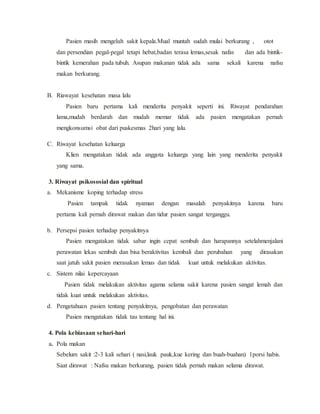 Pasien masih mengeluh sakit kepala.Mual muntah sudah mulai berkurang , otot
dan persendian pegal-pegal tetapi hebat,badan terasa lemas,sesak nafas dan ada bintik-
bintik kemerahan pada tubuh. Asupan makanan tidak ada sama sekali karena nafsu
makan berkurang.
B. Riawayat kesehatan masa lalu
Pasien baru pertama kali menderita penyakit seperti ini. Riwayat pendarahan
lama,mudah berdarah dan mudah memar tidak ada pasien mengatakan pernah
mengkonsumsi obat dari puskesmas 2hari yang lalu.
C. Riwayat kesehatan keluarga
Klien mengatakan tidak ada anggota keluarga yang lain yang menderita penyakit
yang sama.
3. Riwayat psikososial dan spiritual
a. Mekanisme koping terhadap stress
Pasien tampak tidak nyaman dengan masalah penyakitnya karena baru
pertama kali pernah dirawat makan dan tidur pasien sangat terganggu.
b. Persepsi pasien terhadap penyakitnya
Pasien mengatakan tidak sabar ingin cepat sembuh dan harapannya setelahmenjalani
perawatan lekas sembuh dan bisa beraktivitas kembali dan perubahan yang dirasakan
saat jatuh sakit pasien merasakan lemas dan tidak kuat untuk melakukan aktivitas.
c. Sistem nilai kepercayaan
Pasien tidak melakukan aktivitas agama selama sakit karena pasien sangat lemah dan
tidak kuat untuk melakukan aktivitas.
d. Pengetahuan pasien tentang penyakitnya, pengobatan dan perawatan
Pasien mengatakan tidak tau tentang hal ini.
4. Pola kebiasaan sehari-hari
a. Pola makan
Sebelum sakit :2-3 kali sehari ( nasi,lauk pauk,kue kering dan buah-buahan) 1porsi habis.
Saat dirawat : Nafsu makan berkurang, pasien tidak pernah makan selama dirawat.
 