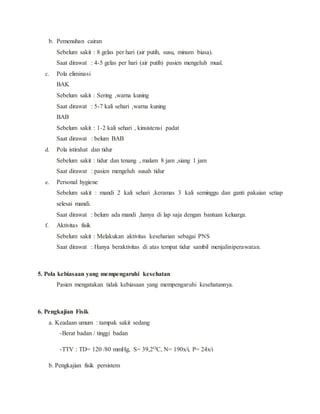 b. Pemenuhan cairan
Sebelum sakit : 8 gelas per hari (air putih, susu, minum biasa).
Saat dirawat : 4-5 gelas per hari (air putih) pasien mengeluh mual.
c. Pola eliminasi
BAK
Sebelum sakit : Sering ,warna kuning
Saat dirawat : 5-7 kali sehari ,warna kuning
BAB
Sebelum sakit : 1-2 kali sehari , kinsistensi padat
Saat dirawat : belum BAB
d. Pola istirahat dan tidur
Sebelum sakit : tidur dan tenang , malam 8 jam ,siang 1 jam
Saat dirawat : pasien mengeluh susah tidur
e. Personal hygiene
Sebelum sakit : mandi 2 kali sehari ,keramas 3 kali seminggu dan ganti pakaian setiap
selesai mandi.
Saat dirawat : belum ada mandi ,hanya di lap saja dengan bantuan keluarga.
f. Aktivitas fisik
Sebelum sakit : Melakukan aktivitas keseharian sebagai PNS
Saat dirawat : Hanya beraktivitas di atas tempat tidur sambil menjaliniperawatan.
5. Pola kebiasaan yang mempengaruhi kesehatan
Pasien mengatakan tidak kebiasaan yang mempengaruhi kesehatannya.
6. Pengkajian Fisik
a. Keadaan umum : tampak sakit sedang
-Berat badan / tinggi badan
-TTV : TD= 120 /80 mmHg, S= 39,2OC, N= 190x/i, P= 24x/i
b. Pengkajian fisik persistem
 