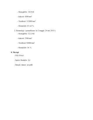 - Hemoglobin 143,9/dl
- leukosit 4300/mm3
- Trombosit 112000/mm3
- Hematokrit 41 vol %
2. Hematologi ( pemeriksaan ke 2 tanggal 24 mei 2015 )
- Hemoglobin 12,1,9/dl
- leukosit 2700/mm3
- Trombosit 92000/mm3
- Hematokrit 34 %
8. Therapi
- IVD 30 tts/i
- Injeksi Ranitidin 2x1
- Banyak minum air putih
 