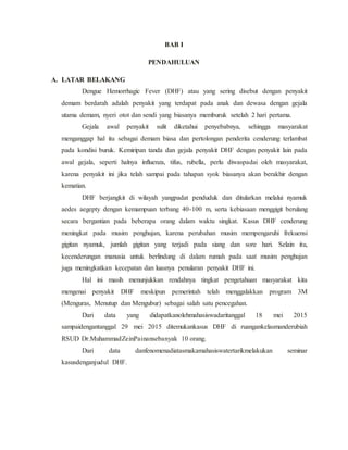BAB I
PENDAHULUAN
A. LATAR BELAKANG
Dengue Hemorrhagic Fever (DHF) atau yang sering disebut dengan penyakit
demam berdarah adalah penyakit yang terdapat pada anak dan dewasa dengan gejala
utama demam, nyeri otot dan sendi yang biasanya memburuk setelah 2 hari pertama.
Gejala awal penyakit sulit diketahui penyebabnya, sehingga masyarakat
menganggap hal itu sebagai demam biasa dan pertolongan penderita cenderung terlambat
pada kondisi buruk. Kemiripan tanda dan gejala penyakit DHF dengan penyakit lain pada
awal gejala, seperti halnya influenza, tifus, rubella, perlu diwaspadai oleh masyarakat,
karena penyakit ini jika telah sampai pada tahapan syok biasanya akan berakhir dengan
kematian.
DHF berjangkit di wilayah yangpadat penduduk dan ditularkan melalui nyamuk
aedes aegepty dengan kemampuan terbang 40-100 m, serta kebiasaan menggigit berulang
secara bergantian pada beberapa orang dalam waktu singkat. Kasus DHF cenderung
meningkat pada musim penghujan, karena perubahan musim mempengaruhi frekuensi
gigitan nyamuk, jumlah gigitan yang terjadi pada siang dan sore hari. Selain itu,
kecenderungan manusia untuk berlindung di dalam rumah pada saat musim penghujan
juga meningkatkan kecepatan dan luasnya penularan penyakit DHF ini.
Hal ini masih menunjukkan rendahnya tingkat pengetahuan masyarakat kita
mengenai penyakit DHF meskipun pemerintah telah menggalakkan program 3M
(Menguras, Menutup dan Mengubur) sebagai salah satu pencegahan.
Dari data yang didapatkanolehmahasiswadaritanggal 18 mei 2015
sampaidengantanggal 29 mei 2015 ditemukankasus DHF di ruangankelasmanderubiah
RSUD Dr.MuhammadZeinPainansebanyak 10 orang.
Dari data danfenomenadiatasmakamahasiswatertarikmelakukan seminar
kasusdenganjudul DHF.
 
