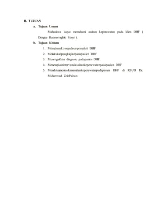 B. TUJUAN
a. Tujuan Umum
Mahasiswa dapat memahami asuhan keperawatan pada klien DHF (
Dengue Haemorraghic Fever ).
b. Tujuan Khusus
1. Memahamikonsepdasarpenyakit DHF
2. Melakukanpengkajianpadapasien DHF
3. Menengakkan diagnose padapasien DHF
4. Menetapkanintervensiasuhankeperawatanpadapasien DHF
5. Mendokumentasikanasuhankeperawatanpadapasien DHF di RSUD Dr.
Muhammad ZeinPainan
 