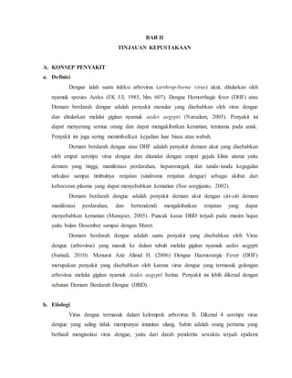 BAB II
TINJAUAN KEPUSTAKAAN
A. KONSEP PENYAKIT
a. Definisi
Dengue ialah suatu infeksi arbovirus (arthrop-borne virus) akut, ditularkan oleh
nyamuk spesies Aedes (FK UI, 1985, hlm. 607). Dengue Hemorrhagic fever (DHF) atau
Demam berdarah dengue adalah penyakit menular yang disebabkan oleh virus dengue
dan ditularkan melalui gigitan nyamuk aedes aegypti (Nursalam, 2005). Penyakit ini
dapat menyerang semua orang dan dapat mengakibatkan kematian, terutama pada anak.
Penyakit ini juga sering menimbulkan kejadian luar biasa atau wabah.
Demam berdarah dengue atau DHF adalah penyakit demam akut yang disebabkan
oleh empat serotipe virus dengue dan ditandai dengan empat gejala klinis utama yaitu
demam yang tinggi, manifestasi perdarahan, hepatomegali, dan tanda-tanda kegagalan
sirkulasi sampai timbulnya renjatan (sindroma renjatan dengue) sebagai akibat dari
kebocoran plasma yang dapat menyebabkan kematian (Soe soegijanto, 2002).
Demam berdarah dengue adalah penyakit demam akut dengan ciri-ciri demam
manifestasi perdarahan, dan bertendendi mengakibatkan renjatan yang dapat
menyebabkan kematian (Mansjoer, 2005). Puncak kasus DBD terjadi pada musim hujan
yaitu bulan Desember sampai dengan Maret.
Demam berdarah dengue adalah suatu penyakit yang disebabkan oleh Virus
dengue (arbovirus) yang masuk ke dalam tubuh melalui gigitan nyamuk aedes aegypti
(Suriadi, 2010). Menurut Aziz Alimul H. (2006) Dengue Haemorargic Fever (DHF)
merupakan penyakit yang disebabkan oleh karena virus dengue yang termasuk golongan
arbovirus melalui gigitan nyamuk Aedes aegypti betina. Penyakit ini lebih dikenal dengan
sebutan Demam Berdarah Dengue (DBD).
b. Etiologi
Virus dengue termasuk dalam kelompok arbovirus B. Dikenal 4 serotipe virus
dengue yang saling tidak mempunyai imunitas silang. Sabin adalah orang pertama yang
berhasil mengisolasi virus dengue, yaitu dari darah penderita sewaktu terjadi epidemi
 