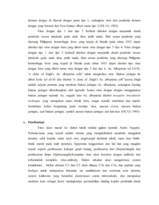 demam dengue di Hawaii dengan nama tipe 1, sedangkan virus dari penderita demam
dengue yang berasal dari New Guinea diberi nama tipe 2 (FK UI, 1985).
Virus dengue tipe 1 dan tipe 2 berhasil diisolasi dengan menyuntik darah
penderita secara intrakutis pada anak tikus putih muda. Dari serum penderita yang
diserang Philippene hemorrhagic fever yang terjadi di Manila pada tahun 1953 dapat
diisolasi tipe virus dengue baru yang diberi nama virus dengan tipe 3 dan 4. Virus dengue
dengan tipe 1 dan tipe 2 berhasil diisolasi dengan menyuntik darah penderita secara
intrakutis pada anak tikus putih muda. Dari serum penderita yang diserang Philippine
hemorrhagic fever yang terjadi di Manila pada tahun 1953 dapat disolasi tipe virus
dengue baru yang diberi nama virus dengue tipe 3 dan tipe 4. Ae. Albopictus sel C6/36,
“a clone of Singh’s Ae. albopictus cells” untuk mengisolasi virus. Biakan jaringan itu
diberi kode sel c6/36 dan disebut “a clone of Singh’s Ae. albopictus cell” karena Singh
adalah sarjana pertama yang membuat biakan jaringan Ae. albopictus, sedangkan kloning
biakan jaringan dikembangkan oleh Igarashi. Isolasi virus dengue dengan menggunakan
biakan jaringan nyamuk Ae, aegypti atau Ae, albopictus disebut mosquito inoculation
technique yang merupakan suatu teknik baru, sangat sensitif, sederhana dan murah.
Sensitivitas isolasi bergantung pada serotipe virus, macam strain, macam biakan
jaringan, asal biakan jaringan, jumlah pasase biakan jaringan dan lain-lain (FK UI, 1985).
c. Patofisiologi
Virus akan masuk ke dalam tubuh melalui gigitan nyamuk Aedes Aegypty.
Pertama-tama yang terjadi adalah viremia yang mengakibatkan penderita mengalami
demam, sakit kepala, mual, nyeri otot, pegal-pegal diseluruh tubuh, ruam atau bintik-
bintik merah pada kulit (petekie), hyperemia tenggorokan dan hal lain yang mungkin
terjadi seperti pembesaran kelenjar getah bening, pembesaran hati (Hepatomegali) dan
pembesaran limpa (Splenomegali).Kemudian virus akan bereaksi dengan antibody dan
terbentuklah kompleks virus-antibody. Dalam sirkulasi akan mengaktivasi system
komplemen. Akibat aktivasi C3 dan C5 akan dilepas C3a dan C5a, dua peptida yang
berdaya untuk melepaskan histamine zat anafilaktosin dan serotonin serta aktivitas
system kalikreain yang berakibat ekstravasasi cairan intravaskuler, dan merupakan
mediator kuat sebagai factor meningkatnya permeabilitas dinding kapiler pembuluh darah
 