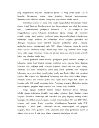 yang mengakibatkan terjadinya perembesan plasma ke ruang ekstra seluler. Hal ini
berakibat berkurangnya volume plama, terjadinya hipotensi, hemokonsentrasi,
hipoproteinemia, efusi dan renjatan. Peningkatan permeabilitas kapiler terjadi.
Perembesan plasma ke ruang ekstra seluler mengakibatkan berkurangnya volume
plasma, terjadi hipotensi, hemokonsentrasi, dan hipoproteinemia serta efusi dan renjatan
(syok). Hemokonsentrasi (peningkatan hematokrit > 20 %) menunjukkan atau
menggambarkan adanya kebocoran (perembesan) plasma sehingga nilai hematokrit
menjadi penting untuk patokan pemberian cairan intravena.Terjadinya trobositopenia,
menurunnya fungsi trombosit dan menurunnya faktor koagulasi (protombin dan
fibrinogen) merupakan faktor penyebab terjadinya perdarahan hebat , terutama
perdarahan saluran gastrointestinal pada DHF. Adanya kebocoran plasma ke daerah
ekstra vaskuler dibuktikan dengan ditemukannya cairan yang tertimbun dalam rongga
serosa yaitu rongga peritoneum, pleura, dan pericard yang pada otopsi ternyata melebihi
cairan yang diberikan melalui infus.
Setelah pemberian cairan intravena, peningkatan jumlah trombosit menunjukkan
kebocoran plasma telah teratasi, sehingga pemberian cairan intravena harus dikurangi
kecepatan dan jumlahnya untuk mencegah terjadinya edema paru dan gagal jantung,
sebaliknya jika tidak mendapatkan cairan yang cukup, penderita akan mengalami
kekurangan cairan yang dapat mengakibatkan kondisi yang buruk bahkan bisa mengalami
renjatan. Jika renjatan atau hipovolemik berlangsung lama akan timbul anoksia jaringan,
metabolik asidosis dan kematian apabila tidak segera diatasi dengan baik. Sebab lain
kematian pada DHF adalah perdarahan hebat. Perdarahan umumnya dihubungkan dengan
trombositopenia, gangguan fungsi trombosit dan kelainan fungsi trombosit.
Fungsi agregasi trombosit menurun mungkin disebabkan proses imunologis
terbukti dengan terdapatnya kompleks imun dalam peredaran darah. Kelainan system
koagulasi disebabkan diantaranya oleh kerusakan hati yang fungsinya memang tebukti
terganggu oleh aktifasi system koagulasi. Masalah terjadi tidaknya DIC pada DHF/ DSS,
terutama pada pasien dengan perdarahan hebat.Gangguan hemostasis pada DHF
menyangkut 3 faktor yaitu : perubahan vaskuler, trombositopenia dan gangguan
koagulasi. Pada otopsi penderita DHF, ditemukan tanda-tanda perdarahan hampir di
seluruh tubuh, seperti di kulit, paru, saluran pencernaan dan jaringan adrenal.
 