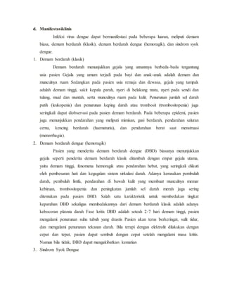 d. Manifestasiklinis
Infeksi virus dengue dapat bermanifestasi pada beberapa luaran, meliputi demam
biasa, demam berdarah (klasik), demam berdarah dengue (hemoragik), dan sindrom syok
dengue.
1. Demam berdarah (klasik)
Demam berdarah menunjukkan gejala yang umumnya berbeda-beda tergantung
usia pasien Gejala yang umum terjadi pada bayi dan anak-anak adalah demam dan
munculnya ruam Sedangkan pada pasien usia remaja dan dewasa, gejala yang tampak
adalah demam tinggi, sakit kepala parah, nyeri di belakang mata, nyeri pada sendi dan
tulang, mual dan muntah, serta munculnya ruam pada kulit. Penurunan jumlah sel darah
putih (leukopenia) dan penurunan keping darah atau trombosit (trombositopenia) juga
seringkali dapat diobservasi pada pasien demam berdarah. Pada beberapa epidemi, pasien
juga menunjukkan pendarahan yang meliputi mimisan, gusi berdarah, pendarahan saluran
cerna, kencing berdarah (haematuria), dan pendarahan berat saat menstruasi
(menorrhagia).
2. Demam berdarah dengue (hemoragik)
Pasien yang menderita demam berdarah dengue (DBD) biasanya menunjukkan
gejala seperti penderita demam berdarah klasik ditambah dengan empat gejala utama,
yaitu demam tinggi, fenomena hemoragik atau pendarahan hebat, yang seringkali diikuti
oleh pembesaran hati dan kegagalan sistem sirkulasi darah. Adanya kerusakan pembuluh
darah, pembuluh limfa, pendarahan di bawah kulit yang membuat munculnya memar
kebiruan, trombositopenia dan peningkatan jumlah sel darah merah juga sering
ditemukan pada pasien DBD. Salah satu karakteristik untuk membedakan tingkat
keparahan DBD sekaligus membedakannya dari demam berdarah klasik adalah adanya
kebocoran plasma darah Fase kritis DBD adalah seteah 2-7 hari demam tinggi, pasien
mengalami penurunan suhu tubuh yang drastis Pasien akan terus berkeringat, sulit tidur,
dan mengalami penurunan tekanan darah. Bila terapi dengan elektrolit dilakukan dengan
cepat dan tepat, pasien dapat sembuh dengan cepat setelah mengalami masa kritis.
Namun bila tidak, DBD dapat mengakibatkan kematian
3. Sindrom Syok Dengue
 