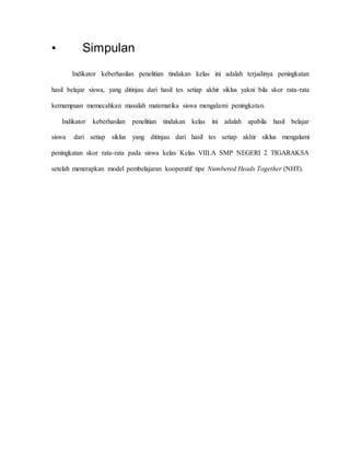 • Simpulan 
Indikator keberhasilan penelitian tindakan kelas ini adalah terjadinya peningkatan 
hasil belajar siswa, yang ditinjau dari hasil tes setiap akhir siklus yakni bila skor rata-rata 
kemampuan memecahkan masalah matematika siswa mengalami peningkatan. 
Indikator keberhasilan penelitian tindakan kelas ini adalah apabila hasil belajar 
siswa dari setiap siklus yang ditinjau dari hasil tes setiap akhir siklus mengalami 
peningkatan skor rata-rata pada siswa kelas Kelas VIII.A SMP NEGERI 2 TIGARAKSA 
setelah menerapkan model pembelajaran kooperatif tipe Numbered Heads Together (NHT). 
