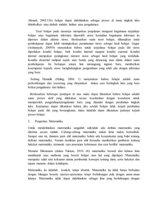 Ahmadi, 2003:126) belajar dapat didefinisikan sebagai proses di mana tingkah laku 
ditimbulkan atau diubah melalui latihan atau pengalaman. 
Teori belajar pada dasarnya merupakan penjelasan mengenai bagaimana terjadinya 
belajar atau bagaimana informasi diperoleh siswa kemudian bagaimana informasi itu 
diproses dalam pikiran siswa. Berdasarkan suatu teori belajar, diharapkan suatu 
pembelajaran dapat lebih meningkatkan pemahaman siswa sebagai hasil belajar. Gagne 
(Ardiansyah, 2008:9) menyatakan bahwa untuk terjadinya belajar pada diri siswa 
diperlukan kondisi belajar, baik kondisi internal maupun kondisi external. Kondisi 
internal merupakan peningkatan memori siswa sebagai hasil belajar yang terdahulu. 
Kondisi eksternal meliputi aspek atau benda yang dirancang atau ditata dalam suatu 
pembelajaran. Ini bertujuan antara lain merangsang ingatan baru, memberikan 
kesempatan kepada siswa menghubungkan pengetahuan yang telah ada dengan informasi 
yang baru. 
Sedang Hamalik (Haling, 2004: 1) menyatakan bahwa belajar adalah suatu 
perkembangan dari seseorang yang dinyatakan dalam cara bertingkah laku yang baru 
berkat pengalaman dan latihan. 
Berdasarkan beberapa pendapat di atas maka dapat dikatakan bahwa belajar adalah 
suatu proses aktif yang dilakukan secara keseluruhan dengan kesadaran untuk 
memperoleh pengetahuan/pengalaman baru yang ditandai dengan perubahan tingkah 
laku. Karenanya dapat dikatakan bahwa jika setelah belajar tidak terjadi perubahan 
belajar pada diri yang bersangkutan, maka tidaklah dapat dikatakan padanya terjadi 
proses belajar. 
2. Pengertian Matematika 
Untuk mendefinisikan matematika sangatlah sulit,tidak ada definisi matematika yang 
diterima secara mutlak. Cabang-cabang matematika makin lama makin bertambah. 
Sampai saat ini, diantara para ahli matematika belum ada kesepakatan yang bulat tentang 
defenisi matematika. Namun demikian para ahli berusaha memberikan gambaran tentang 
hakekat matematika termasuk cara pencarian kebenaran dan cara berfikir matematika. 
Menurut Dikmenum (dalam Tukiran, 2010: 66) matematika berasal dari bahasa latin 
manthanein atau mathema yang berarti belajar atau hal yang dipelajari. Matematika 
merupaka salah satu kekuatan utama pembentuk konsepsi tentang alam, serta hakekat dan 
tujuan manusia dalam kehidupan. 
Matematika itu tidaklah konkrit, tetapi abstrak. Matematika itu tidak hanya berkaitan 
dengan bilangan beserta operasi-operasinya tetapi berhubungan pula dengan unsur-unsur 
lainnya. Matematika tidak dapat didefinisikan sebagai ilmu yang berhubungan dengan 
 