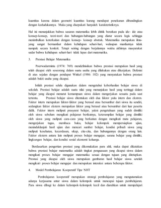 kuantitas karena dalam geometri kuantitas kurang mendapat penekanan dibandingkan 
dengan kedudukannya. Maka yang disepakati hanyalah karakteristiknya. 
Hal ini menunjukkan bahwa sasaran matematika lebih dititik beratkan pada ide- ide atau 
konsep-konsep, teori-teori dan hubungan-hubungan yang diatur secara logis sehingga 
menimbulkan keterkaitan dengan konsep- konsep abstrak. Matematika merupakan ilmu-yang 
sangat bermanfaat dalam kehidupan sehari-hari, walaupun manfaatnya tidak 
nampak secara konkrit. Tetapi seiring dengan berjalannya waktu akhirnya masyarakat 
sadar bahwa kehidupan sehari-hari tidak lepas dari matematika. 
3. Prestasi Belajar Matematika 
Poerwadarminta (1974: 769) mendefinisikan bahwa prestasi merupakan hasil yang 
telah dicapai oleh seseorang dalam suatu usaha yang dilakukan atau dikerjakan. Defenisi 
di atas sejalan dengan pendapat Winkel (1986: 102) yang menyatakan bahwa prestasi 
adalah bukti usaha yang dicapai. 
Istilah prestasi selalu digunakan dalam mengetahui keberhasilan belajar siswa di 
sekolah. Prestasi belajar adalah suatu nilai yang menunjukan hasil yang tertinggi dalam 
belajar yang dicapai menurut kemampuan siswa dalam mengerjakan sesuatu pada saat 
tertentu. Prestasi belajar siswa ditentukan oleh dua faktor yaitu intern dan ekstren. 
Faktor intern merupakan faktor-faktor yang berasal atau bersumber dari siswa itu sendiri, 
sedangkan faktor ekstern merupakan faktor yang berasal atau bersumber dari luar peserta 
didik. Faktor intern meliputi prasyarat belajar, yakni pengetahuan yang sudah dimiliki 
oleh siswa sebelum mengikuti pelajaran berikutnya, keterampilan belajar yang dimiliki 
oleh siswa yang meliputi cara-cara yang berkaitan dengan mengikuti mata pelajaran, 
mengerjakan tugas, membaca buku, belajar kelompok mempersiapkan ujian, 
menindaklanjuti hasil ujian dan mencari sumber belajar, kondisi pribadi siswa yang 
meliputi kesehatan, kecerdasan, sikap, cita-cita, dan hubungannya dengan orang lain. 
Faktor ekstern antara lain meliputi proses belajar mengajar, sarana belajar yang dimiliki, 
lingkungan belajar, dan kondisi sosial ekonomi keluarga. 
Berdasarkan pengertian prestasi yang dikemukakan para ahli, maka dapat dikatakan 
bahwa prestasi belajar matematika adalah tingkat penguasaan yang dicapai siswa dalam 
mengikuti proses belajar mengajar matematika sesuai dengan tujuan yang ditetapkan. 
Prestasi yang dicapai oleh siswa merupakan gambaran hasil belajar siswa setelah 
mengikuti proses belajar mengajar dan merupakan interaksi antara beberapa faktor. 
4. Model Pembelajaran Kooperatif Tipe NHT 
Pembelajaran kooperatif merupakan strategi pembelajaran yang mengutamakan 
adanya kerjasama antar siswa dalam kelompok untuk mencapai tujuan pembelajaran. 
Para siswa dibagi ke dalam kelompok-kelompok kecil dan diarahkan untuk mempelajari 
 