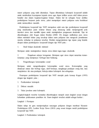 materi pelajaran yang telah ditentukan. Tujuan dibentuknya kelompok kooperatif adalah 
untuk memberikan kesempatan kepada siswa agar dapat terlibat secara aktif dalam proses 
berpikir dan dalam kegiatan-kegiatan belajar. Dalam hal ini sebagian besar aktifitas 
pembelajaran berpusat pada siswa, yakni mempelajari materi pelajaran serta berdiskusi 
untuk memecahkan masalah. 
Pembelajaran kooperatif tipe NHT merupakan salah satu tipe pembelajaran kooperatif 
yang menekankan pada struktur khusus yang dirancang untuk mempengaruhi pola 
interaksi siswa dan memiliki tujuan untuk meningkatkan penguasaan akademik. Tipe ini 
dikembangkan oleh Kagen dalam Ibrahim (2000: 28) dengan melibatkan para siswa 
dalam menelaah bahan yang tercakup dalam suatu pelajaran dan mengecek pemahaman 
mereka terhadap isi pelajaran tersebut. Ibrahim mengemukakan tiga tujuan yang hendak 
dicapai dalam pembelajaran kooperatif dengan tipe NHT yaitu : 
1. Hasil belajar akademik stuktural 
Bertujuan untuk meningkatkan kinerja siswa dalam tugas-tugas akademik. 
2. Pengakuan adanya keragaman .Bertujuan agar siswa dapat menerima teman-temannya 
yang mempunyai berbagai latar belakang. 
3. Pengembangan keterampilan sosial 
Bertujuan untuk mengembangkan keterampilan sosial siswa. Keterampilan yang 
dimaksud antara lain berbagi tugas, aktif bertanya, menghargai pendapat orang lain, mau 
menjelaskan ide atau pendapat, bekerja dalam kelompok dan sebagainya. 
Penerapan pembelajaran kooperatif tipe NHT merujuk pada konsep Kagen (1993) 
dengan tiga langkah yaitu : 
1. Pembentukan kelompok 
2. Diskusi masalah 
3. Tukar jawaban antar kelompok. 
Langkah-langkah tersebut kemudian dikembangkan menjadi enam langkah sesuai dengan 
kebutuhan pelaksanaan penelitian ini. Enam langkah tersebut adalah sebagai berikut : 
Langkah 1. Persiapan 
Dalam tahap ini guru mempersiapkan rancangan pelajaran dengan membuat Skenario 
Pembelajaran (SP), Lembar Kerja Siswa (LKS) yang sesuai dengan model pembelajaran 
kooperatif tipe NHT. 
Langkah 2. Pembentukan kelompok 
 