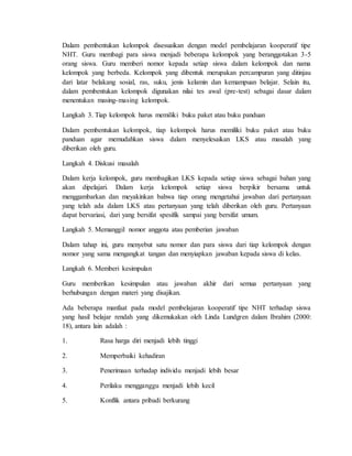 Dalam pembentukan kelompok disesuaikan dengan model pembelajaran kooperatif tipe 
NHT. Guru membagi para siswa menjadi beberapa kelompok yang beranggotakan 3-5 
orang siswa. Guru memberi nomor kepada setiap siswa dalam kelompok dan nama 
kelompok yang berbeda. Kelompok yang dibentuk merupakan percampuran yang ditinjau 
dari latar belakang sosial, ras, suku, jenis kelamin dan kemampuan belajar. Selain itu, 
dalam pembentukan kelompok digunakan nilai tes awal (pre-test) sebagai dasar dalam 
menentukan masing-masing kelompok. 
Langkah 3. Tiap kelompok harus memiliki buku paket atau buku panduan 
Dalam pembentukan kelompok, tiap kelompok harus memiliki buku paket atau buku 
panduan agar memudahkan siswa dalam menyelesaikan LKS atau masalah yang 
diberikan oleh guru. 
Langkah 4. Diskusi masalah 
Dalam kerja kelompok, guru membagikan LKS kepada setiap siswa sebagai bahan yang 
akan dipelajari. Dalam kerja kelompok setiap siswa berpikir bersama untuk 
menggambarkan dan meyakinkan bahwa tiap orang mengetahui jawaban dari pertanyaan 
yang telah ada dalam LKS atau pertanyaan yang telah diberikan oleh guru. Pertanyaan 
dapat bervariasi, dari yang bersifat spesifik sampai yang bersifat umum. 
Langkah 5. Memanggil nomor anggota atau pemberian jawaban 
Dalam tahap ini, guru menyebut satu nomor dan para siswa dari tiap kelompok dengan 
nomor yang sama mengangkat tangan dan menyiapkan jawaban kepada siswa di kelas. 
Langkah 6. Memberi kesimpulan 
Guru memberikan kesimpulan atau jawaban akhir dari semua pertanyaan yang 
berhubungan dengan materi yang disajikan. 
Ada beberapa manfaat pada model pembelajaran kooperatif tipe NHT terhadap siswa 
yang hasil belajar rendah yang dikemukakan oleh Linda Lundgren dalam Ibrahim (2000: 
18), antara lain adalah : 
1. Rasa harga diri menjadi lebih tinggi 
2. Memperbaiki kehadiran 
3. Penerimaan terhadap individu menjadi lebih besar 
4. Perilaku mengganggu menjadi lebih kecil 
5. Konflik antara pribadi berkurang 
 