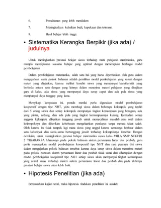 6. Pemahaman yang lebih mendalam 
7. Meningkatkan kebaikan budi, kepekaan dan toleransi 
8. Hasil belajar lebih tinggi. 
• Sistematika Kerangka Berpikir (jika ada) / 
judulnya 
Untuk meningkatkan prestasi belajar siswa terhadap mata pelajaran matematika, guru 
mampu menciptakan suasana belajar yang optimal dengan menerapkan berbagai model 
pembelajaran. 
Dalam pembelajaran matematika, salah satu hal yang harus diperhatikan oleh guru dalam 
mengajarkan suatu pokok bahasan adalah pemilihan model pembelajaran yang sesuai dengan 
materi yang diajarkan, karena melihat kondisi siswa yang mempunyai karakteristik yang 
berbeda antara satu dengan yang lainnya dalam menerima materi pelajaran yang disajikan 
guru di kelas, ada siswa yang mempunyai daya serap cepat dan ada pula siswa yang 
mempunyai daya tanggap yang lama. 
Menyikapi kenyataan ini, penulis menilai perlu digunakan model pembelajaran 
kooperatif dengan tipe NHT, yaitu membagi siswa dalam beberapa kelompok yang terdiri 
dari 5 orang siswa dan setiap kelompok mempunyai tingkat kemampuan yang beragam, ada 
yang pintar, sedang, dan ada pula yang tingkat kemampuannya kurang. Kemudian setiap 
anggota kelompok diberikan tanggung jawab untuk memecahkan masalah atau soal dalam 
kelompoknya dan diberikan kebebasan mengeluarkan pendapat tanpa merasa takut salah. 
Oleh karena itu tidak tampak lagi mana siswa yang unggul karena semuanya berbaur dalam 
satu kelompok dan sama-sama bertanggung jawab terhadap kelompoknya tersebut. Dengan 
demikian, untuk meningkatkan prestasi belajar matematika siswa kelas VIII.A SMP NEGERI 
2 TIGARAKSA khususnya pada pokok bahasan sistem persamaan linear dua peubah, guru 
perlu menerapkan model pembelajaran kooperatif tipe NHT dan rasa percaya diri siswa 
dalam mengajarkan pokok bahasan tersebut karena daya serap siswa dalam menerima materi 
pada pokok bahasan sistem persamaan linear dua peubah tidak sama dan diharapkan dengan 
model pembelajaran kooperatif tipe NHT setiap siswa akan mempunyai tingkat kemampuan 
yang relatif sama terhadap materi sistem persamaan linear dua peubah dan pada akhirnya 
prestasi belajar siswa akan lebih baik. 
• Hipotesis Penelitian (jika ada) 
Berdasarkan kajian teori, maka hipotesis tindakan penelitian ini adalah: 
 