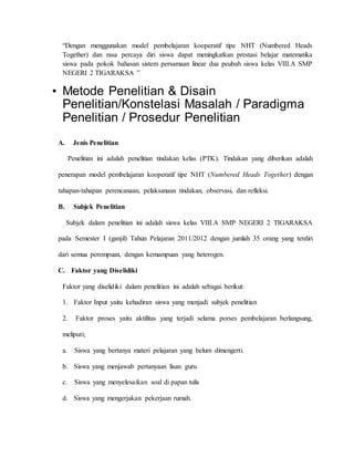 “Dengan menggunakan model pembelajaran kooperatif tipe NHT (Numbered Heads 
Together) dan rasa percaya diri siswa dapat meningkatkan prestasi belajar matematika 
siswa pada pokok bahasan sistem persamaan linear dua peubah siswa kelas VIII.A SMP 
NEGERI 2 TIGARAKSA ” 
• Metode Penelitian & Disain 
Penelitian/Konstelasi Masalah / Paradigma 
Penelitian / Prosedur Penelitian 
A. Jenis Penelitian 
Penelitian ini adalah penelitian tindakan kelas (PTK). Tindakan yang diberikan adalah 
penerapan model pembelajaran kooperatif tipe NHT (Numbered Heads Together) dengan 
tahapan-tahapan perencanaan, pelaksanaan tindakan, observasi, dan refleksi. 
B. Subjek Penelitian 
Subjek dalam penelitian ini adalah siswa kelas VIII.A SMP NEGERI 2 TIGARAKSA 
pada Semester I (ganjil) Tahun Pelajaran 2011/2012 dengan jumlah 35 orang yang terdiri 
dari semua perempuan, dengan kemampuan yang heterogen. 
C. Faktor yang Diselidiki 
Faktor yang diselidiki dalam penelitian ini adalah sebagai berikut: 
1. Faktor Input yaitu kehadiran siswa yang menjadi subjek penelitian 
2. Faktor proses yaitu aktifitas yang terjadi selama porses pembelajaran berlangsung, 
meliputi; 
a. Siswa yang bertanya materi pelajaran yang belum dimengerti. 
b. Siswa yang menjawab pertanyaan lisan guru 
c. Siswa yang menyelesaikan soal di papan tulis 
d. Siswa yang mengerjakan pekerjaan rumah. 
 