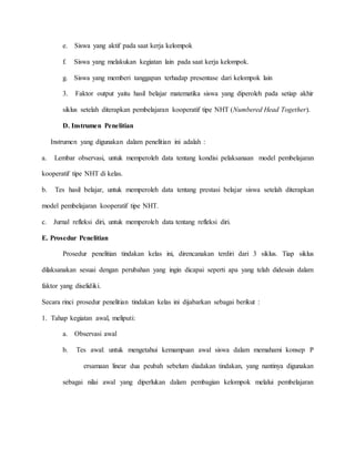 e. Siswa yang aktif pada saat kerja kelompok 
f. Siswa yang melakukan kegiatan lain pada saat kerja kelompok. 
g. Siswa yang memberi tanggapan terhadap presentase dari kelompok lain 
3. Faktor output yaitu hasil belajar matematika siswa yang diperoleh pada setiap akhir 
siklus setelah diterapkan pembelajaran kooperatif tipe NHT (Numbered Head Together). 
D. Instrumen Penelitian 
Instrumen yang digunakan dalam penelitian ini adalah : 
a. Lembar observasi, untuk memperoleh data tentang kondisi pelaksanaan model pembelajaran 
kooperatif tipe NHT di kelas. 
b. Tes hasil belajar, untuk memperoleh data tentang prestasi belajar siswa setelah diterapkan 
model pembelajaran kooperatif tipe NHT. 
c. Jurnal refleksi diri, untuk memperoleh data tentang refleksi diri. 
E. Prosedur Penelitian 
Prosedur penelitian tindakan kelas ini, direncanakan terdiri dari 3 siklus. Tiap siklus 
dilaksanakan sesuai dengan perubahan yang ingin dicapai seperti apa yang telah didesain dalam 
faktor yang diselidiki. 
Secara rinci prosedur penelitian tindakan kelas ini dijabarkan sebagai berikut : 
1. Tahap kegiatan awal, meliputi: 
a. Observasi awal 
b. Tes awal: untuk mengetahui kemampuan awal siswa dalam memahami konsep P 
ersamaan linear dua peubah sebelum diadakan tindakan, yang nantinya digunakan 
sebagai nilai awal yang diperlukan dalam pembagian kelompok melalui pembelajaran 
 