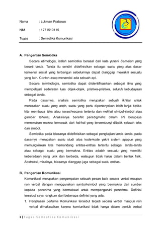 1 | T u g a s S e m i o t i k a K o m u n i k a s i
Nama : Lukman Prabowo
NIM : 1271510115
Tugas : Semiotika Komunikasi
A. Pengertian Semiotika
Secara etimologis, istilah semiotika berasal dari kata yunani Semeion yang
berarti tanda. Tanda itu sendiri didefinisikan sebagai suatu yang atas dasar
konvensi sosial yang terbangun sebelumnya dapat dianggap mewakili sesuatu
yang lain. Contoh asap menandai ada sebuah api.
Secara terminologis, semiotika dapat diidentifikasikan sebagai ilmu yang
mempelajari sederetan luas objek-objek, pristiwa-pristiwa, seluruh kebudayaan
sebagai tanda.
Pada dasarnya, analisis semiotika merupakan sebuah ikhtiar untuk
merasakan suatu yang aneh, suatu yang perlu dipertanyakan lebih lanjut ketika
kita membaca teks atau narasi/wacana tertentu dan melihat simbol-simbol atau
gambar tertentu. Analisisnya bersifat paradigmatic dalam arti berupaya
menemukan makna termasuk dari hal-hal yang tersembunyi dibalik sebuah teks
dan simbol.
Semiotika pada biasanya didefinisikan sebagai pengkajian tanda-tanda, pada
dasarnya merupakan suatu studi atas kode-kode yakni sistem apapun yang
memungkinkan kita memandang entitas-entitas tertentu sebagai tanda-tanda
atau sebagai suatu yang bermakna. Entitas adalah sesuatu yang memiliki
keberadaan yang unik dan berbeda, walaupun tidak harus dalam bentuk fisik.
Abstraksi, misalnya, biasanya dianggap juga sebagai suatu entitas.
B. Pengertian Komunikasi
Komunikasi merupakan penyampaian sebuah pesan baik secara verbal maupun
non verbal dengan menggunakan symbol-simbol yang bermakna dari sumber
kepada penerima yang bermaksud untuk mempengaruhi penerima. Definisi
tersebut saya rangkum dari beberapa definisi yang ada.
1. Penjelasan pertama Komunikasi tersebut terjadi secara verbal maupun non
verbal dimaksudkan karena komiunikasi tidak hanya dalam bentuk verbal
 