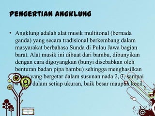 Pengertian Angklung

• Angklung adalah alat musik multitonal (bernada
  ganda) yang secara tradisional berkembang dalam
  masyarakat berbahasa Sunda di Pulau Jawa bagian
  barat. Alat musik ini dibuat dari bambu, dibunyikan
  dengan cara digoyangkan (bunyi disebabkan oleh
  benturan badan pipa bambu) sehingga menghasilkan
  bunyi yang bergetar dalam susunan nada 2, 3, sampai
  4 nada dalam setiap ukuran, baik besar maupun kecil.
 