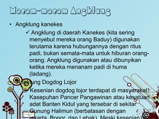 Macam-macam Angklung
• Angklung kanekes
      Angklung di daerah Kanekes (kita sering
       menyebut mereka orang Baduy) digunakan
       terutama karena hubungannya dengan ritus
       padi, bukan semata-mata untuk hiburan orang-
       orang. Angklung digunakan atau dibunyikan
       ketika mereka menanam padi di huma
       (ladang).
• Angklung Dogdog Lojor
     Kesenian dogdog lojor terdapat di masyarakat
       Kasepuhan Pancer Pangawinan atau kesatuan
       adat Banten Kidul yang tersebar di sekitar
       Gunung Halimun (berbatasan dengan
 