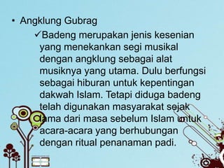 • Angklung Gubrag
    Badeng merupakan jenis kesenian
     yang menekankan segi musikal
     dengan angklung sebagai alat
     musiknya yang utama. Dulu berfungsi
     sebagai hiburan untuk kepentingan
     dakwah Islam. Tetapi diduga badeng
     telah digunakan masyarakat sejak
     lama dari masa sebelum Islam untuk
     acara-acara yang berhubungan
     dengan ritual penanaman padi.
 