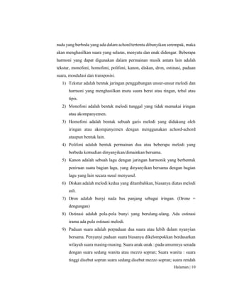 Halaman | 10
nada yang berbeda yang ada dalam achord tertentu dibunyikan serempak, maka
akan menghasilkan suara yang selaras, menyatu dan enak didengar. Beberapa
harmoni yang dapat digunakan dalam permainan musik antara lain adalah
tekstur, monofoni, homofoni, polifoni, kanon, diskan, dron, ostinasi, paduan
suara, mosdulasi dan transposisi.
1) Tekstur adalah bentuk jaringan penggabungan unsur-unsur melodi dan
harmoni yang menghasilkan mutu suara berat atau ringan, tebal atau
tipis.
2) Monofoni adalah bentuk melodi tunggal yang tidak memakai iringan
atau akompanyemen.
3) Homofoni adalah bentuk sebuah garis melodi yang didukung oleh
iringan atau akompanyemen dengan menggunakan achord-achord
ataupun bentuk lain.
4) Polifoni adalah bentuk permainan dua atau beberapa melodi yang
berbeda kemudian dinyanyikan/dimainkan bersama.
5) Kanon adalah sebuah lagu dengan jaringan harmonik yang berbentuk
peniruan suatu bagian lagu, yang dinyanyikan bersama dengan bagian
lagu yang lain secara susul menyusul.
6) Diskan adalah melodi kedua yang ditambahkan, biasanya diatas melodi
asli.
7) Dron adalah bunyi nada bas panjang sebagai iringan. (Drone =
dengungan)
8) Ostinasi adalah pola-pola bunyi yang berulang-ulang. Ada ostinasi
irama ada pula ostinasi melodi.
9) Paduan suara adalah perpaduan dua suara atau lebih dalam nyanyian
bersama. Penyanyi paduan suara biasanya dikelompokkan berdasarkan
wilayah suara masing-masing. Suara anak-anak : pada umumnya senada
dengan suara sedang wanita atau mezzo sopran; Suara wanita : suara
tinggi disebut sopran suara sedang disebut mezzo sopran; suara rendah
 
