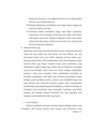 Halaman | 11
disebut alto; Suara pria : suara tinggi disebut tenor, suara sedang disebut
baritone, suara rendah disebut bass.
10) Modulasi adalah proses pemindahan suatu tangga nada ke tangga nada
yang lain di dalam suatu lagu.
11) Transposisi adalah pemindahan tangga nada dalam memainkan,
menyanyikan atau menuliskan sebuah lagu dari tangga nada aslinya
tetapi lagunya tetap sama. Transposisi digunakan untuk menyesuaikan
wilayah nada lagu dengan wilayah suara penyanyi atau wilayah nada
alat musik yang akan digunakan.
h) Bentuk Struktur Lagu
Sebuah lagu selalu terdiri atas beberapa kalimat musik. Jumlah kalimat musik
inipun ada yang sedikit ada yang banyak, ada yang diulang, ada yang
divariasikan seperti kalau kita melihat rangkaian kata-kata dalam puisi.
Seorang composer akan selalu memperhatikan secara detail pengaturan antara
kata-kata dalam lagu dengan kompisisi musik secara keseluruhan, yang
dimaksudkan sebagai struktur lagu. Struktur lagu ini sebenarnya merupakan
susunan atau hubungan antara unsur-unsur musik sehingga menghasilkan
komposisi musik yang bermakna. Dasar pembentukan musik/lagu ini
mencakup pengulangan suatu bagian lagu (repetisi), pengulangan dengan
berbagai macam perubahan (variasi, sekuens), atau menambah bagian baru
yang berlainan atau berlawanan (kontras) dengan selalu memperhatikan
keseimbangan antara pengulangan dan perubahannya. Struktur musik/lagu ini
merupakan suatu keseluruhan yang menyatukan musik/lagu yang dibuat
sehingga ada keutuhan. Banyak kode-kode tulis yang digunakan oleh
komponis untuk membentuk struktur lagu/musik.
b. Unsur Ekspresi
Ekspresi merupakan pernyataan perasaan ataupun ungkapan pikiran yang
diwujudkan oleh seorang pencipta lagu ataupun oleh penyanyinya yang
 