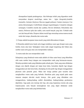 Halaman | 12
disampaikan kepada pendengarnya. Ada beberapa istilah yang digunakan untuk
menyatakan ekspresi musik/lagu, antara lain : Agito (bergerak),Amabile
(menarik), Animato (berjiwa), Bravura (gagah perkasa), Cantato (merayu), Con
anima (bersemangat), Conbrilliante (dengan kegemilangan), Conspirito (dengan
semangat), Contabile (merdu dan syahdu), Devoto (khidmat), Dolce(halus dan
manis), Doloroso (pilu dan sedih), serta masih banyak yang lain. Cobalah anda
cari dari banyak buku. Ekspresi dalam musik/lagu mencakup semua nuansa musik
mulai dari tempo, dinamika dan warna nada.
1) Tempo adalah kecepatan irama musik yang telah dibicarakan di depan.
2) Dinamika adalah keras lunak serta tinggi rendahnya suara agar dicapai suara yang
lembut, keras atau kuat. Sedangkan warna nada sangat tergantung dari bahan atau
sumber suara serta gaya atau cara memproduksi nadanya.
3) warna nada dan cara memproduksi nada
Selanjutnya yang dimaksud warna nada adalah ciri khas suatu bunyi yang dihasilkan
oleh suatu sumber bunyi dengan cara memproduksi nada yang bermacam-macam.
Misalnya produksi nada yang dilakukan pada sebuah gitar. Nada yang sama dilakukan
dengan cara dipetik dengan jari tanpa kena kuku, kemudian dipetik lagi dengan
menggunakan jari dan kena kuku, disamping itu kita petik lagi dengan menggunakan
plectrum (alat pemetik gitar). Maka dari ketiga petikan gitar tersebut akan
menghasilkan warna nada yang berbeda. Demikian pula yang terjadi pada suara
manusia ataupun alat-alat musik lainnya. Alat gesek yang dibedakan cara
menggeseknya, kadang-kadang sedikit disentakkan, kadang-kadang gesekannya
diperhalus. Juga pada cara meniup alat tiup, ada yang tiupannnya merata ada yang
terputus-putus serta banyak kemungkinan lain yang dapat dilakukan untuk
menghasilkan warna nada yang berbeda-beda.
 