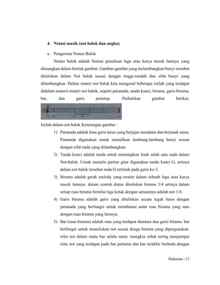Halaman | 13
4. Notasi musik (not balok dan angka)
a. Pengertian Notasi Balok
Notasi balok adalah Sistem penulisan lagu atau karya musik lainnya yang
dituangkan dalam bentuk gambar. Gambar-gambar yang melambangkan bunyi tersebut
dituliskan dalam Not balok sesuai dengan tinggi-rendah dan sifat bunyi yang
dilambangkan. Dalam materi not balok kita mengenal beberapa istilah yang terdapat
didalam materii-materi not balok, seperti paranada, tanda kunci, birama, garis birama,
bar, dan garis penutup. Perhatikan gambar berikut.
Istilah dalam not balok Keterangan gambar :
1) Paranada adalah lima garis lurus yang berjajar mendatar dan berjarak sama.
Paranada digunakan untuk menulikan lambang-lambang bunyi sesuai
dengan sifat nada yang dilambangkan.
2) Tanda kunci adalah tanda untuk menetapkan letak salah satu nada dalam
Not-balok. Untuk menulis partiur gitar digunakan tanda kunci G, artinya
dalam not balok tersebut nada G terletak pada garis ke-2.
3) Birama adalah gerak melody yang teratur dalam sebuah lagu atau karya
musik lainnya. dalam contoh diatas dituliskan birama 3/4 artinya dalam
setiap ruas birama bernilai tiga ketuk dengan satuannya adalah not 1/4.
4) Garis birama adalah garis yang dituliskan secara tegak lurus dengan
paranada yang berfungsi untuk membatasi antar ruas birama yang satu
dengan ruas birama yang lainnya.
5) Bar (ruas birama) adalah ruas yang terdapat diantara dua garis birama. bar
berfungsi untuk menuliskan not sesuai denga birama yang dipergunakan.
nilai not dalam suatu bar selalu sama. mungkin sobat sering menjumpai
nilai not yang terdapat pada bar pertama dan bar terakhir berbeda dengan
 