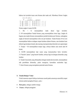 Halaman | 16
bahwa not tersebut turun satu birama dari nada asli. Membaca Notasi Angka
Notasi angka 4 suara SATB
1. Do = G menunjukkan nada dasar lagu tersebut.
2. 4/4 menunjukkan Tanda birama yang menunjukkan ritme lagu. Angka di
bagian atas tanda birama menunjukkan jumlah ketukan per birama, sedangkan
angka di bawah menunjukkan nilai not per ketukan. Tanda birama 4/4 di sini
menunjukkan bahwa terdapat empat ketukan dalam birama, satu ketukan kuat
diikuti tiga ketukan lemah, dan masing-masing ketukan bernilai not seperempat
3. Tempo = 66 menunjukkan tempo lagu, artinya dalam satu menit ada 66
ketuk.
4. SATB menunjukkan tipe suara yang menyanyikan baris tersebut.
5. P berarti ‘piano’ yang berarti lembut, artinya lagi ini dengan dinamika yang
lembut.
6. Tanda Crescendo yang dilanjutkan dengan tanda decrescendo, menunjukkan
ada perubahan dinamika, yakni mengeras, kemudian melembut lagi.
7. Garis birama yang merupakan pemisah antar birama.
5. Teknik Belajar Vokal
Vokal manusia seperti halnya instrumen musik pada umumnya memiliki empat
elemen pokok penghasil bunyi, yaitu :
 Paru-paru, sebagai sumber tenaga
 Larynz, sebagai penggetar
 