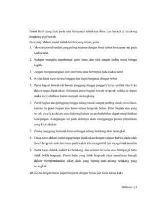 Halaman | 18
Posisi lidah yang baik pada saat bernyanyi sebaiknya datar dan berada di belakang
lengkung gigi bawah.
Bernyanyi dalam posisi duduk/berdiri yang benar, yaitu :
1. Mencari posisi berdiri yang paling nyaman dengan berat tubuh bertumpu rata pada
kedua kaki,
2. Sedapat mungkin membentuk garis lurus dari titik tengah kedua tumit hingga
kepala
3. Jangan mengencangkan otot-otot betis atau bertumpu pada kedua tumit
4. Kedua lutut harus terasa longgar dan dapat bergerak dengan bebas
5. Perut bagian bawah (di bawah pinggang hingga pinggul) harus sedikit ditarik ke
dalam tanpa dipaksakan. Bilamana perut bagian bawah bergerak terlalu ke depan
maka menyebabkan badan menjadi melengkung
6. Perut bagian atas (pinggang hingga tulang rusuk) sangat penting untuk pernafasan,
karena itu perut bagian atas harus terasa bergerak bebas. Perut bagian atas yang
terlalu ditarik ke dalam atau didorong keluar secara berlebihan dapat menyebabkan
ketegangan. Ketegangan ini pada akhirnya akan mengganggu proses pernafasan
yang kita takukan
7. Posisi punggung haruslah lurus sehingga tulang belakang akan terangkat
8. Dada harus dalam posisi tegap tanpa dipaksakan dengan catatan bahwa dada tidak
boleh bergerak naik dan turun pada waktu kita mengambil dan mengeluarkan nafas
9. Bahu harus ditarik sedikit ke belakang, dan selama bernafas atau bernyanyi bahu
tidak boleh bergerak. Posisi bahu yang tidak bergerak akan membantu banyak
dalam mempertahankan sikap dada yang lapang serta tulang belakang yang
terangkat
10. Kedua lengan harus dapat bergerak dengan bebas dan tidak terasa kaku
 