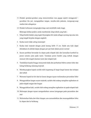 Halaman | 19
11. Hindari gerakan-gerakan yang mencerminkan rasa gugup seperti menggosok¬-
gosokkan ibu jari, mengepalkan tangan, meraba-raba pakaian, mengusap-usap
rambut dan sebagainya
12. Hindari kebiasaan mengangkat dagu saat membidik nada tinggi.
Beberapa latihan praktis untuk membentuk sikap tubuh yang baik :
1. Sikap berdiri/duduk yang tegak (bayangkan diri anda sebagai seorang raja atau ratu
yang tengah berjalan dengan angkuh)
2. Kedua tumit tidak saling menempel
3. Kedua kaki terpisah dengan jarak kurang lebih 15 cm. Salah satu kaki dapat
diletakkan di sebelah depan dengan jari-jari kaki dalam posisi normal
4. Secara perlahan bersandar ke depan pada telapak kaki dan kemudian kembali ke
posisi semula yaitu pada tumit. Temukan posisi berdiri yang terbaik dengan
mencari titik tengah diantara tumit dan telapak kaki
5. Tundukkan kepala hingga menyentuh dada dan perhatikan bahwa antara leher dan
tulang belakang sekarang terpisah
6. Membayangkan kepala seolah-olah tergantung di langit-langit kamar dan terlepas
dari tubuh
7. Memutar kepala ke kiri dan ke kanan dengan tujuan melemaskan persendian leher
8. Menggerakkan lengan secara terpisah, seolah-olah sedang mengibas-ngibaskan air
pada telapak tangan dan lengan
9. Menggerakkan kaki, seolah-olah sedang mengibas-ngibaskan air pada telapak kaki
10. Melompat dengan tujuan mengendurkan semua ketegangan pada persendian dan
otot
11. Melenturkan bahu dan leher dengan cara menundukkan dan menengadahkan leher
ke depan dan ke belakang
 