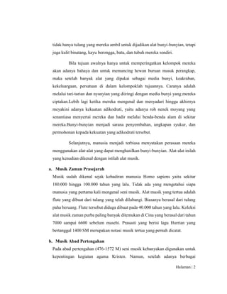 Halaman | 2
tidak hanya tulang yang mereka ambil untuk dijadikan alat bunyi-bunyian, tetapi
juga kulit binatang, kayu berongga, batu, dan tubuh mereka sendiri.
Bila tujuan awalnya hanya untuk memperingatkan kelompok mereka
akan adanya bahaya dan untuk memancing hewan buruan masuk perangkap,
maka setelah banyak alat yang dipakai sebagai media bunyi, keakraban,
kekeluargaan, persatuan di dalam kelompoklah tujuannya. Caranya adalah
melalui tari-tarian dan nyanyian yang diiringi dengan media bunyi yang mereka
ciptakan.Lebih lagi ketika mereka mengenal dan menyadari hingga akhirnya
meyakini adanya kekuatan adikodrati, yaitu adanya roh nenek moyang yang
senantiasa menyertai mereka dan hadir melalui benda-benda alam di sekitar
mereka.Bunyi-bunyian menjadi sarana penyembahan, ungkapan syukur, dan
permohonan kepada kekuatan yang adikodrati tersebut.
Selanjutnya, manusia menjadi terbiasa menyatakan perasaan mereka
menggunakan alat-alat yang dapat menghasilkan bunyi-bunyian. Alat-alat inilah
yang kenudian dikenal dengan istilah alat musik.
a. Musik Zaman Prasejarah
Musik sudah dikenal sejak kehadiran manusia Homo sapiens yaitu sekitar
180.000 hingga 100.000 tahun yang lalu. Tidak ada yang mengetahui siapa
manusia yang pertama kali mengenal seni musik. Alat musik yang tertua adalah
flute yang dibuat dari tulang yang telah dilubangi. Biasanya berasal dari tulang
paha beruang. Flute tersebut diduga dibuat pada 40.000 tahun yang lalu. Koleksi
alat musik zaman purba paling banyak ditemukan di Cina yang berasal dari tahun
7000 sampai 6600 sebelum masehi. Prasasti yang berisi lagu Hurrian yang
bertanggal 1400 SM merupakan notasi musik tertua yang pernah dicatat.
b. Musik Abad Pertengahan
Pada abad pertengahan (476-1572 M) seni musik kebanyakan digunakan untuk
kepentingan kegiatan agama Kristen. Namun, setelah adanya berbagai
 