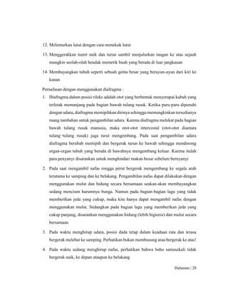 Halaman | 20
12. Melenturkan lutut dengan cara menekuk lutut
13. Menggerakkan tumit naik dan turun sambil menjulurkan tangan ke atas sejauh
mungkin seolah-olah hendak memetik buah yang berada di luar jangkauan
14. Membayangkan tubuh seperti sebuah genta besar yang berayun-ayun dari kiri ke
kanan
Pernafasan dengan menggunakan diafragma :
1. Diafragma dalam posisi rileks adalah otot yang berbentuk menyerupai kubah yang
terletak memanjang pada bagian bawah tulang rusuk. Ketika paru-paru dipenuhi
dengan udara, diafragma memipihkan dirinya sehingga memungkinkan tersedianya
ruang tambahan untuk pengambilan udara. Karena diafragma melekat pada bagian
bawah tulang rusuk manusia, maka otot-otot intercostal (otot-otot diantara
tulang¬tulang rusuk) juga turut mengembang. Pada saat pengambilan udara
diafragma berubah memipih dan bergerak turun ke bawah sehingga mendorong
organ-organ tubuh yang berada di bawahnya mengembang keluar. Karena itulah
para penyanyi disarankan untuk menghindari makan besar sebelum bernyanyi
2. Pada saat mengambil nafas rongga perut bergerak mengembang ke segala arah
terutama ke samping dan ke belakang. Pengambilan nafas dapat dilakukan dengan
menggunakan mulut dan hidung secara bersamaan seakan-akan membayangkan
sedang mencium harumnya bunga. Namun pada bagian-bagian lagu yang tidak
memberikan jeda yang cukup, maka kita hanya dapat mengambil nafas dengan
menggunakan mulut. Sedangkan pada bagian lagu yang memberikan jeda yang
cukup panjang, disarankan menggunakan hidung (lebih higienis) dan mulut secara
bersamaan
3. Pada waktu menghirup udara, posisi dada tetap dalam keadaan rata dan terasa
bergerak melebar ke samping. Perhatikan bukan membusung atau bergerak ke atas!
4. Pada waktu sedang menghirup nafas, perhatikan bahwa bahu samasekali tidak
bergerak naik, ke depan ataupun ke belakang
 
