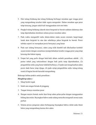Halaman | 21
5. Otot tulang belakang dan tulang belakang berfungsi menahan agar rongga perut
yang mengembang tersebut tidak segera mengendur. Dalam menahan agar perut
tetap kencang, jangan sekali-kali menggunakan otot-otot bahu
6. Pangkal tulang belakang (daerah ekor) bergerak ke bawah sedalam-dalamnya dan
tetap dipertahankan demikian selama proses menahan udara
7. Pada waktu mengambil nafas dalam-dalam maka secara otomatis langit-langit
lunak akan bergerak ke atas dan sebaliknya jakun bergerak ke bawah. Posisi
terbuka seperti ini merupakan posisi bernyanyi yang benar
8. Pada saat sedang bernyanyi, udara yang telah diambil tadi dikeluarkan kembali
secara teratur dengan senantiasa mempertahankan kondisi rongga perut yang tetap
kencang dan bukan tegang
9. Empat hal yang perlu diingat baik-baik dalam melatih pernafasan adalah : (1)
postur tubuh yang terkoordinasi dengan baik perlu tetap dipertahankan, (2)
pengambilan nafas yang benar tidaklah berbunyi, (3) pada saat mengeluarkan udara
posisi dada harus tetap dijaga, (4) pada setiap pengambilan nafas tulang-tulang
rusuk di bagian bawah haruslah mengembang
Beberapa latihan praktis untuk pernafasan :
Menghirup udara :
1. Sikap berdiri tegak
2. Salah satu tangan berada di pinggang
3. Tangan lainnya menekan pusar
4. Dengan meniru bentuk mulut ikan hirup udara pelan-pelan dengan menggunakan
hidung dan mulut. Bayangkan bahwa anda sedang mencoba mengenali aroma suatu
parfum
5. Selama proses pengisian udara berlangsung bayangkan bahwa tubuh anda ibarat
balon yang mengembang karena diisi udara
 