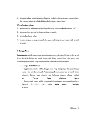 Halaman | 22
6. Menahan udara yang telah diambil dengan rileks (posisi tubuh yang mengembang)
dan menggerakkan kepala ke kiri dan ke kanan secara perlahan
Mengeluarkan udara :
1. Mengeluarkan udara yang telah diambil dengan menggunakan konsonan “sh”
2. Menenangkan seorang bayi yang sedang menangis
3. Menirukan bunyi lebah
4. Membayangkan sedang meniup balon yang melayang di udara agar tidak terjatuh
ke tanah.
6. Tangga Nada
Tangga nada adalah urutan nada yang disusun secara berjenjang. Misalnya, do, re, mi,
fa, sol, la, si, do. Dalam seni musik tangga nada dibagi menjadi dua, yaitu tangga nada
diatonis dan pentatonis, yang masing-masing memiliki pengertian yaitu:
a. Tangga Nada Diatonis
Tangga nada diatonis adalah tangga nada yang mempunyai dua jarak tangga
nada, yaitu satu dan setengah. Nada-nada pada piano dan organ termasuk sistem
diatonis. Tangga nada diatonis ada beberapa macam sebagai berikut.
a) Tangga Nada Diatonis Mayor
Tangga nada mayor adalah tangga nada diatonis yang susunan nada-nadanya
berjarak 1–1–1/2–1–1–1–1/2. (seni musik wahyu Purnomo)
Contoh:
 