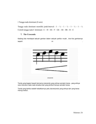 Halaman | 26
• Tangga nada dominant (8 note)
Tangga nada dominant memiliki jarak/interval : 1 – ½ – 1 – ½ – 1 – ½ – 1 – ½
Contoh tangga nada C dominant : C – D – Eb – F – Gb – Ab – Bb – B – C
7. The Crescendo
Kadang kita mendapat sebuah gambar dalam sebuah partitur musik , kira kira gambarnya
seperti ini .
crescendo
Tanda yang bagian bawah bernama crescendo yang artinya semakin keras , yang artinya
cara memukul nada nada tersebut dari yang lembut menuju semakin keras.
Tanda yang berikut adalah kebalikannya yaitu decrescendo yang artinya dari yang keras
menuju lenbut .
 