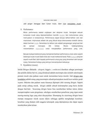 Halaman | 28
tanda diam dalam tabel
Jadi jangan dianggap diam bukan music, diam juga merupakan musik .
8. Performance
Music performance adalah ungkapan dari ekspresi musik. Seringkali sebuah
komposisi musik yang dipersembahkan memiliki struktur dan instrumentasi yang
memuaskan si komponisnya. Performance dapat berupa latihan-latihan rutin dan
improvisasi. Improvisasi adalah ide yang dibuat tanpa direncanakan terlebih dahulu
dalam bermain musik. Sementara itu latihan rutin adalah pengulangan yang kuat dari
ide sampai mencapai titik kohesi. Musisi kadang-kadang
menambahkan improvisasi untuk menghasilkan performance yang unik.
Banyak budaya tradisional yang mempersembahkan performance untuk solois seperti
beberapa musik-musik klasik India dan musik tradisional barat. Pada budaya yang lain
seperti musik Bali, lebih kepada performance untuk grup yang dimainkan oleh banyak
orang. Sementara budaya yang lainnya mencampurkan keduanya.
9. Konduktor (music)
Istilah Dirigen (Belanda : dirigent; Inggris ; conductor) diartikan sebagai pemimpin
dan pelatih (dalam hal ini, yang dimaksud adalah memimpin dan melatih sekelompok
pemain musik atau paduan suara untuk memainkan karya musik). Jadi dirigen atau
konduktor adalah orang yang memimpin sebuah pertunjukan musik/koor melalui gerak
isyarat. Orkestra dan paduan suara biasanya dipimpin oleh seorang dirigen. Seperti
pada setiap cabang musik, dirigen adalah sebuah keterampilan yang harus diolah
dengan hati-hati. Seseorang dirigen harus bisa memberikan latihan teknis dalam
mempersiapkan suatu pergelaran, sekaligus memberikan penafsiran yang tepat untuk
masing-masing lagu yang akan dinyanyikan. Disamping itu seseorang dirigen harus
mampu menguasai musik secara teknis sehingga apabila menghadapi kesulitan-
kesulitan yang dialami oleh anggota kelompok yang dipimpinnya dan dapat segera
memberikan jalan keluar.
 